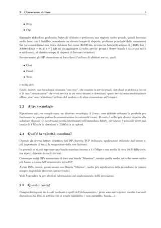 2. Conoscenze di base 5
• Http
• Ftp
Entrambe richiedono pochissimi bytes di richiesta e gestiscono una risposta molto grande, quindi lavorano
molto bene con il Satellite, nonostante un elevato tempo di risposta, problema principale delle connessioni
Sat (se consideriamo una tipica distanza Sat, come 36.000 km, avremo un tempo di accesso di [ 36000 km /
300.000 km/s = 0.120 s = ] 120 ms da aggiungere (2 volte, perche’ prima il Server manda i dati e poi noi li
scarichiamo), al classico tempo di risposta di Internet terrestre).
Recentemente gli ISP permettono ai loro clienti l’utilizzo di ulteriori servizi, quali:
• Chat
• Email
• News
e molti altri.
Esiste, inoltre, una tecnologia chiamata ”one-way”, che consiste in servizi email, download su richiesta (in cui
si fa una ”prenotazione” che verr`a servita in un certo istante) e download: questi servizi sono assolutamente
oﬄine, cioe’ non richiedono l’utilizzo del modem o di altra connessione ad Internet.
2.3 Altre tecnologie
Riportiamo qui, per completezza, un ulteriore tecnologia, il 2-way: essa richiede soltanto la parabola per
funzionare in quanto gestisce la comunicazione in entrambi i sensi. Il costo ´e molto pi`u elevato rispetto alla
soluzione classica. Ci aspettiamo novit`a interessanti nell’immediato futuro, per adesso ´e possibile avere una
banda di 4 Mbit/s in download e 256Kbit/s in upload.
2.4 Qual’´e la velocit`a massima?
Dipende da diversi fattori: obiettivo dell’ISP, ﬁnestra TCP utilizzata, applicazioni utilizzate dall’utente e,
pi`u importante di tutti, la congestione della rete Internet.
In generale ci si pu`o aspettare una banda massima intorno a 1-4 Mbps e una media di circa 10-30 KBytes/s,
ma ripeto, dipende da molti fattori.
Comunque molti ISPs annunciano di dare una banda ”Massima”, mentre quella media potrebbe essere molto
pi`u bassa, a causa dell’intasamento intra-ISP.
Alcuni ISPs, invece, garantiscono una Banda ”Minima”, molto pi`u signiﬁcativa della precedente in quanto
sempre disponibile (Internet permettendo).
Vedi Appendice A per ulteriori informazioni sul miglioramento della prestazioni.
2.5 Quanto costa?
Bisogna distinguere tra i costi hardware e quelli dell’abbonamento, i primi sono noti a priori, mentre i secondi
dipendono dal tipo di servizio che si sceglie (garantito / non garantito, banda....).
 