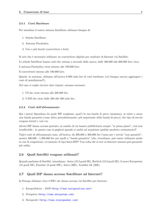 2. Conoscenze di base 6
2.5.1 Costi Hardware
Per installare il nostro sistema Satellitare abbiamo bisogno di:
1. Scheda Satellitare
2. Antenna Parabolica
3. Uno o pi`u fuochi (convertitori o feed)
Si noti che ´e necessario utilizzare un convertitore digitale per usufruire di Internet via Satellite.
Le schede Satellitari hanno costi che variano a seconda della marca, dalle 400.000 alle 600.000 Lire circa.
L’antenna Parabolica viene intorno alle 100.000 Lire.
Il convertitore intorno alle 100.000 Lire.
Quindi, in sostanza, abbiamo all’incirca 6-800 mila lire di costi hardware (cui bisogna ancora aggiungere i
costi di installazione!!).
Nel caso si voglia ricevere dati criptati, saranno necessari:
1. CI che viene intorno alle 200.000 lire.
2. CAM che viene dalle 200 alle 500 mila lire.
2.5.2 Costi dell’abbonamento
Qui i prezzi dipendono da quale ISP scegliamo, qual’´e la sua banda di picco (massima), se esiste o meno
una banda garantita (come detto precedentemente, pi`u importante della banda di picco), che tipo di servizi
vengono forniti e cos`ı via.
Alcuni ISP danno accesso gratuito, in cambio di un banner pubblicitario sempre ”in primo piano”, cio´e non
iconiﬁcabile.: in questo caso si pagher`a quando si andr`a ad acquistare qualche prodotto reclamizzato!!
Tipici costi di abbonamento sono, all’incirca, da 200.000 a 300.000 lire l’anno per i servizi ”non garantiti”,
mentre 800.000 - 1.200.000 lire per quelli a ”banda garantita” (che, ricordiamo, pu`o essere utilizzata anche
in casi di congestione, ovviamente di tipo Intra-ISP!! Una volta che si esce su Internet nessuno pu`o garantire
pi`u nulla).
2.6 Quali Satelliti vengono utilizzati?
Quando parliamo di Satelliti, intendiamo: Astra (19.2 gradi SE), Hotbird (13.2 gradi SE), il nuovo Europestar
(45 gradi SE), Eutelsat (8 gradi SW), Astra (26E), ArabSat 3A (26E).
2.7 Quali ISP danno accesso Satellitare ad Internet?
In Europa abbiamo circa 8 ISPs che danno accesso via Satellite per Internet:
1. EuropeOnLine - EON <http://www.europeonline.net>
2. Netsystem <http://www.netsystem.com>
3. Starspeeder <http://www.starspeeder.com>
 