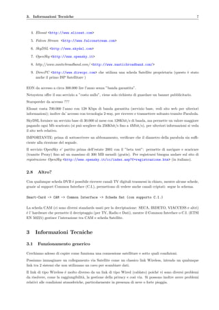 3. Informazioni Tecniche 7
4. Eliosat <http://www.eliosat.com>
5. Falcon Stream <http://www.falconstream.com>
6. SkyDSL <http://www.skydsl.com>
7. OpenSky <http://www.opensky.it>
8. http://www.xanticbroadband.com/ <http://www.xanticbroadband.com/>
9. DirecPC <http://www.direcpc.com> che utilizza una scheda Satellite proprietaria (questo `e stato
anche il primo ISP Satellitare )
EON da accesso a circa 300.000 lire l’anno senza ”banda garantita”.
Netsystem oﬀre il suo servizio a ”costo nullo”, viene solo richiesto di guardare un banner pubblicitario.
Starspeeder da accesso ???
Eliosat costa 700.000 l’anno con 128 Kbps di banda garantita (servizio base, vedi sito web per ulteriori
informazioni); inoltre da’ accesso con tecnologia 2-way, per ricevere e trasmettere soltanto tramite Parabola.
SkyDSL fornisce un servizio base di 30.000 al mese con 128Kbit/s di banda, ma permette un valore maggiore
pagando ogni Mb scaricato (si pu`o scegliere da 256Kbit/s ﬁno a 4Mbit/s), per ulteriori informazioni si veda
il sito web relativo.
IMPORTANTE: prima di sottoscrivere un abbonamento, veriﬁcare che il diametro della parabola sia suﬃ-
ciente alla ricezione del segnale.
Il servizio OpenSky e’ partito prima dell’estate 2001 con il ”beta test”: permette di navigare e scaricare
(tramite Proxy) ﬁno ad un massimo di 300 MB mensili (gratis). Per registrarsi bisogna andare sul sito di
registrazione OpenSky <http://www.opensky.it/cc/index.asp?f=registrazione.htm> (in italiano).
2.8 Altro?
Con qualunque scheda DVB ´e possibile ricevere canali TV digitali trasmessi in chiaro, mentre alcune schede,
grazie al support Common Interface (C.I.), permettono di vedere anche canali criptati: segue lo schema.
Smart-Card -> CAM -> Common Interface -> Scheda Sat (con supporto C.I.)
La scheda CAM (ci sono diversi standards usati per la decriptazione: SECA, IRDETO, VIACCESS e altri)
´e l’ hardware che permette il decriptaggio (per TV, Radio e Dati), mentre il Common Interface o C.I. (ETSI
EN 50221) gestisce l’interazione tra CAM e scheda Satellite.
3 Informazioni Tecniche
3.1 Funzionamento generico
Cerchiamo adesso di capire come funziona una connessione satellitare e sotto quali condizioni.
Possiamo immaginare un collegamento via Satellite come un classico link Wireless, intendo un qualunque
link tra 2 sistemi che non utilizzano un cavo per scambiare dati.
Il link di tipo Wireless ´e molto diverso da un link di tipo Wired (cablato) poich´e vi sono diversi problemi
da risolvere, come la raggiungibilit`a, la gestione della privacy e cos`ı via. Si possono inoltre avere problemi
relativi alle condizioni atmosferiche, particolarmente in presenza di neve o forte pioggia.
 