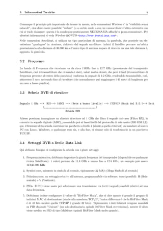 3. Informazioni Tecniche 8
Comunque il principio pi`u importante da tenere in mente, nelle connessioni Wireless e’ la ”visibilit`a senza
ostacoli”, cio´e deve essere possibile ”vedere” (o a occhio nudo o con un cannocchiale) l’altra estremit`a con
cui si vuole dialogare: questa ´e la condizione praticamente NECESSARIA aﬃnch´e si possa comunicare. Per
ulteriori informazioni si veda Wireless-HOWTO <http://www.bertolinux.com> .
Nelle connessioni Satellitari, si utilizza un tipo particolare di antenna, la parabola, che possiede un ele-
vatissimo ”guadagno” in ricezione, richiesto dal segnale satellitare: infatti il Satellite percorre un’orbita
geostazionaria alla distanza di 36.000 km e l’unico tipo di antenna capace di ricevere da una tale distanza ´e,
appunto, la parabola.
3.2 Frequenze
La banda di Frequenza che riceviamo va da circa 11GHz ﬁno a 12.7 GHz (proveniente dal transponder
Satellitare, cio´e il trasmettitore che ci manda i dati), valori molto elevati, che per`o il feed (il convertitore di
frequenza presente al centro della parabola) trasforma in segnale di 1-2 GHz, rendendolo trasmissibile, cos`ı,
attraverso il cavo arrivando ﬁno al ricevitore (che normalmente pu`o raggiungere i 40 metri di lunghezza per
un cavo a bassa perdita).
3.3 Scheda DVB di ricezione
Segnale 1 GHz --> |RX|--> |ADC| --> |Rete a basso livello| --> |TCP/IP Stack del S.O.|--> Dati
|____________________________________|
Scheda DVB
Adesso possiamo immaginare un classico ricevitore ad 1 GHz che ﬁltra il segnale dal cavo (Filtro RX), lo
converte in segnale digitale (ADC), passandolo poi ai bassi livelli del protocollo di rete usato (ISO OSI 1,2):
qui, il ﬁrmware della scheda costruisce un pacchetto a livello 2 (simile a quello ethernet) da mandare al nostro
PC con Linux, Windows, o qualunque esso sia, e alla ﬁne, ci rimane solo di trasformarlo in un pacchetto
TCP/IP.
3.4 Settaggi DVB a livello Data Link
Qui abbiamo bisogno di conﬁgurare la scheda con i giusti settaggi:
1. Frequenza operativa, dobbiamo impostare la giusta frequenza del transponder (disponibile su qualunque
rivista Satellitare): i valori partono da 11.8 GHz e vanno ﬁno a 12.8 GHz, un esempio pu`o essere
12.640.000 KHz
2. Symbol rate, misurato in simboli al secondo, tipicamente 22 MS/s (Mega Simboli al secondo)
3. Polarizzazione, un settaggio relativo all’antenna, programmabile via software, valori possibili: H (Oriz-
zontale) o V (Verticale).
4. PIDs. Il PID viene usato per selezionare una trasmissione tra tutti i segnali possibili relativi ad una
data frequenza.
5. Dobbiamo inoltre conﬁgurare il valore di ”BitFilter Mask”, che ci dice quanto ´e grande il gruppo di
indirizzi MAC di destinazione (simile alla maschera TCP/IP, l’unica diﬀerenza ´e che la BitFilter Mask
´e di 48 bits mentre quella TCP/IP ´e grande 32 bits). Tipicamente i dati Internet vengono mandati
su PID chiamati ”Unicast” (un solo destinatario, quindi BitFilter Mask strettissimo), mentre il video
viene spedito su PID di tipo Multicast (quindi BitFilter Mask molto grande).
 