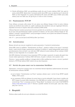 4. Requisiti 9
6. Calcolo dell’indirizzo MAC: qui speciﬁchiamo quello che sar`a il nostro indirizzo MAC (che user`a la
nostra scheda DVB). Questo dato ´e necessario poich´e alcuni ISPs usano un algoritmo per il calcolo del
MAC (si veda l’Appendice A) a partire dall’indirizzo IP, mentre altri ISPs usano il MAC nativo della
scheda (come esce dalla casa, che gi`a di per se ´e unico in tutto il mondo).
3.5 Funzionamento TCP/IP
Come abbiamo accennato nella sezione 2.2, per prima cosa abbiamo bisogno di fare la nostra richiesta
usando una interfaccia tipo modem (es. ppp0 o qualunque altra interfaccia usata per raggiungere Internet),
dopodich´e riceveremo la risposta sulla nostra interfaccia DVB (dvb0).
I Sistemi Operativi moderni permettono di ricevere pacchetti da un interfaccia, nonostante non sia la stessa
da cui sono stati precedentemente spediti i pacchetti di richiesta: per fare questo abbiamo bisogno di ”dis-
abilitare” eventuali ”controlli di ﬂusso” (nati pe proteggere il sistema, ma in questo caso soltanto di ostacolo),
tipicamente qualcosa del tipo:
echo ”0” > /proc/sys/net/ipv4/conf/dvb0/rp ﬁlter (per Linux).
3.6 Autenticazione
Rimane solo pi`u una cosa per completare la nostra panoramica: il metodo di autenticazione.
Alcuni ISPs usano la cosiddetta ”Autenticazione con Proxy”: quando si utilizza il loro proxy ´e necessario
fornire i valori corretti di login e password per continuare la richiesta (e’ quindi indispensabile essersi iscritti
precedentemente al loro servizio!): una volta fatto l’ISP utilizzer`a il nostro indirizzo IP per calcolare il MAC
address (si veda l’Appendice A) cui mandare i dati.
Altri ISP richiedono l’attivazione di una connessione VPN (con login e password), in seguito alla quale viene
ricavato (dalla registrazione) l’indirizzo MAC dell’utente, al quale (e soltanto a lui) mandare i dati.
Tuttavia, e’ spesso possibile modiﬁcare i settaggi relativi ai ﬁltri satellitari per riuscire a ricevere i pacchetti
destinati a TUTTI gli indirizzi MAC (relativi ad una data frequenza).
3.7 Servizi che posso usare con la connessione Satellitare
Tipicamente, i servizi che si possono usare con connessione Internet dipendono (indirettamente) dal metodo
di autenticazione utilizzato dall’ISP:
• con la classica ”Autenticazione con Proxy” possiamo soltanto usare i servizi di tipo HTTP (quindi
WEB) e FTP, mentre
• con connessione VPN non abbiamo (in teoria) limite ai servizi utilizzabili, l’unico limite ´e stabilito dal
RTT (tempo di accesso) della connessione, circa 500-1000 ms in media: quindi non ´e possibile gestire
servizi di tipo ”Voce” o comunque servizi in ”Tempo Reale” (in relazione a ci`o si veda il VoIP-HOWTO
<http://www.bertolinux.com> )!! Tuttavia `e possibile usufuire di servizi quali: mail, chat, telnet,
ping, dns e cos`ı via.
4 Requisiti
Vedremo adesso quello che serve per collaudare un servizio Satellitare.
 
