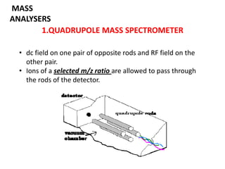 MASS
ANALYSERS
       1.QUADRUPOLE MASS SPECTROMETER

 • dc field on one pair of opposite rods and RF field on the
   other pair.
 • Ions of a selected m/z ratio are allowed to pass through
   the rods of the detector.
 