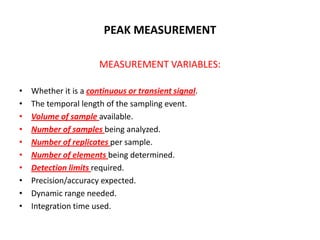 PEAK MEASUREMENT

                       MEASUREMENT VARIABLES:

•   Whether it is a continuous or transient signal.
•   The temporal length of the sampling event.
•   Volume of sample available.
•   Number of samples being analyzed.
•   Number of replicates per sample.
•   Number of elements being determined.
•   Detection limits required.
•   Precision/accuracy expected.
•   Dynamic range needed.
•   Integration time used.
 