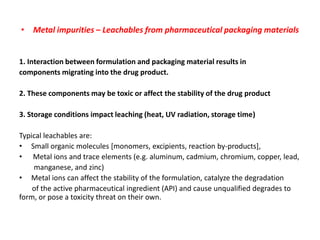 • Metal impurities – Leachables from pharmaceutical packaging materials


1. Interaction between formulation and packaging material results in
components migrating into the drug product.

2. These components may be toxic or affect the stability of the drug product

3. Storage conditions impact leaching (heat, UV radiation, storage time)

Typical leachables are:
• Small organic molecules [monomers, excipients, reaction by-products],
• Metal ions and trace elements (e.g. aluminum, cadmium, chromium, copper, lead,
    manganese, and zinc)
• Metal ions can affect the stability of the formulation, catalyze the degradation
    of the active pharmaceutical ingredient (API) and cause unqualified degrades to
form, or pose a toxicity threat on their own.
 