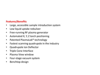 Features/Benefits
• Large, accessible sample introduction system
• Low liquid uptake nebulizer
• Free-running RF plasma generator
• Automated X, Y, Z torch positioning
• Patented PlasmaLok® technology
• Fastest scanning quadrupole in the industry
• Quadrupole Ion Deflector
• Triple Cone Interface
• Plasma View window
• Four-stage vacuum system
• Benchtop design
 