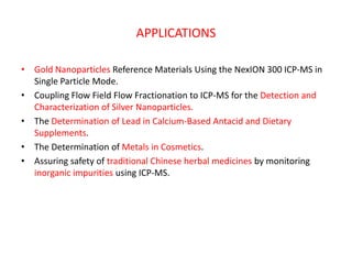 APPLICATIONS

• Gold Nanoparticles Reference Materials Using the NexION 300 ICP-MS in
  Single Particle Mode.
• Coupling Flow Field Flow Fractionation to ICP-MS for the Detection and
  Characterization of Silver Nanoparticles.
• The Determination of Lead in Calcium-Based Antacid and Dietary
  Supplements.
• The Determination of Metals in Cosmetics.
• Assuring safety of traditional Chinese herbal medicines by monitoring
  inorganic impurities using ICP-MS.
 
