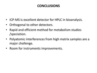 CONCLUSIONS


• ICP-MS is excellent detector for HPLC in bioanalysis.
• Orthogonal to other detectors.
• Rapid and efficient method for metabolism studies
  /speciation.
• Polyatomic interferences from high matrix samples are a
  major challenge.
• Room for instruments improvements.
 
