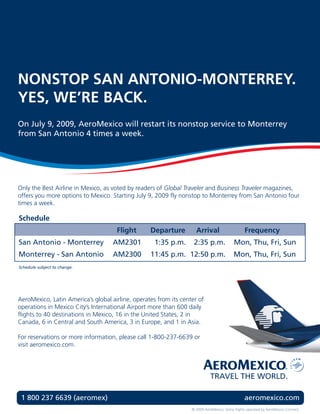 NONSTOP SAN ANTONIO-MONTERREY.
YES, WE’RE BACK.
On July 9, 2009, AeroMexico will restart its nonstop service to Monterrey
from San Antonio 4 times a week.




Only the Best Airline in Mexico, as voted by readers of Global Traveler and Business Traveler magazines,
offers you more options to Mexico. Starting July 9, 2009 fly nonstop to Monterrey from San Antonio four
times a week.

Schedule
                                     Flight       Departure         Arrival                     Frequency
San Antonio - Monterrey             AM2301          1:35 p.m.      2:35 p.m.              Mon, Thu, Fri, Sun
Monterrey - San Antonio             AM2300        11:45 p.m. 12:50 p.m.                   Mon, Thu, Fri, Sun
Schedule subject to change.




AeroMexico, Latin America’s global airline, operates from its center of
operations in Mexico City’s International Airport more than 600 daily
flights to 40 destinations in Mexico, 16 in the United States, 2 in
Canada, 6 in Central and South America, 3 in Europe, and 1 in Asia.

For reservations or more information, please call 1-800-237-6639 or
visit aeromexico.com.




 1 800 237 6639 (aeromex)                                                                       aeromexico.com
                                                                  © 2009 AeroMexico. Some flights operated by AeroMexico Connect.
 