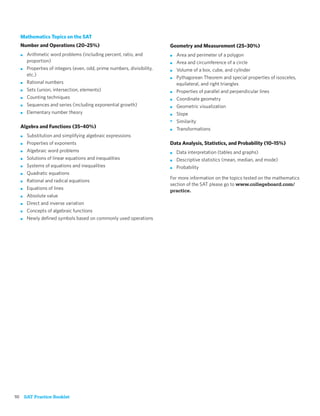 Mathematics Topics on the SAT
  Number and Operations (20–25%)                                        Geometry and Measurement (25–30%)
  ■   Arithmetic word problems (including percent, ratio, and           ■   Area and perimeter of a polygon
      proportion)                                                       ■   Area and circumference of a circle
  ■   Properties of integers (even, odd, prime numbers, divisibility,   ■   Volume of a box, cube, and cylinder
      etc.)
                                                                        ■   Pythagorean Theorem and special properties of isosceles,
  ■   Rational numbers                                                      equilateral, and right triangles
  ■   Sets (union, intersection, elements)                              ■   Properties of parallel and perpendicular lines
  ■   Counting techniques                                               ■   Coordinate geometry
  ■   Sequences and series (including exponential growth)               ■   Geometric visualization
  ■   Elementary number theory                                          ■   Slope
                                                                        •   Similarity
  Algebra and Functions (35–40%)                                        ■   Transformations
  ■   Substitution and simplifying algebraic expressions
  ■   Properties of exponents                                           Data Analysis, Statistics, and Probability (10–15%)
  ■   Algebraic word problems                                           ■   Data interpretation (tables and graphs)
  ■   Solutions of linear equations and inequalities                    ■   Descriptive statistics (mean, median, and mode)
  ■   Systems of equations and inequalities                             ■   Probability
  ■   Quadratic equations
                                                                        For more information on the topics tested on the mathematics
  ■   Rational and radical equations
                                                                        section of the SAT please go to www.collegeboard.com/
  ■   Equations of lines                                                practice.
  ■   Absolute value
  ■   Direct and inverse variation
  ■   Concepts of algebraic functions
  ■   Newly deﬁned symbols based on commonly used operations




10 SAT Practice Booklet
 