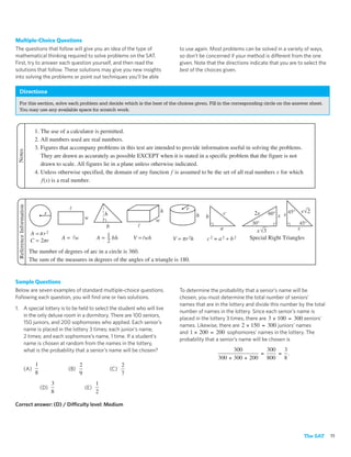 Multiple-Choice Questions
The questions that follow will give you an idea of the type of                                     to use again. Most problems can be solved in a variety of ways,
mathematical thinking required to solve problems on the SAT.                                       so don’t be concerned if your method is different from the one
First, try to answer each question yourself, and then read the                                     given. Note that the directions indicate that you are to select the
solutions that follow. These solutions may give you new insights                                   best of the choices given.
into solving the problems or point out techniques you’ll be able

 Directions
 For this section, solve each problem and decide which is the best of the choices given. Fill in the corresponding circle on the answer sheet.
 You may use any available space for scratch work.



                           1. The use of a calculator is permitted.
                           2. All numbers used are real numbers.
                           3. Figures that accompany problems in this test are intended to provide information useful in solving the problems.
 Notes




                              They are drawn as accurately as possible EXCEPT when it is stated in a specific problem that the figure is not
                              drawn to scale. All figures lie in a plane unless otherwise indicated.
                           4. Unless otherwise specified, the domain of any function f is assumed to be the set of all real numbers x for which
                              f (x) is a real number.
 Reference Information




                                                                                             h        r                                                   s 2
                                r                                h                                          h            c           2x    60° x s 45°
                                                      w                                                         b
                                                                                         w                                          30°                  45°
                                                                 b                                                   a                                s
                         A = r2                                                                                                     x 3
                                                                 1
                         C=2 r            A= w               A = 2 bh           V = wh           V = r 2h       c2 = a2 + b2      Special Right Triangles

                         The number of degrees of arc in a circle is 360.
                         The sum of the measures in degrees of the angles of a triangle is 180.


Sample Questions
Below are seven examples of standard multiple-choice questions.                                    To determine the probability that a senior’s name will be
Following each question, you will ﬁnd one or two solutions.                                        chosen, you must determine the total number of seniors’
                                                                                                   names that are in the lottery and divide this number by the total
1. A special lottery is to be held to select the student who will live
                                                                                                   number of names in the lottery. Since each senior’s name is
   in the only deluxe room in a dormitory. There are 100 seniors,
                                                                                                   placed in the lottery 3 times, there are 3 × 100 = 300 seniors’
   150 juniors, and 200 sophomores who applied. Each senior’s
                                                                                                   names. Likewise, there are 2 × 150 = 300 juniors’ names
   name is placed in the lottery 3 times; each junior’s name,
                                                                                                   and 1 × 200 = 200 sophomores’ names in the lottery. The
   2 times; and each sophomore’s name, 1 time. If a student’s
                                                                                                   probability that a senior’s name will be chosen is
   name is chosen at random from the names in the lottery,
   what is the probability that a senior’s name will be chosen?                                                           300         300  3
                                                                                                                                    =     = .
                                                                                                                    300 + 300 + 200   800  8
                           1                      2                         2
                 (A)                       (B)                       (C) 
                           8                      9                         7
                                      3                      1
                               (D)                    (E) 
                                      8                      2

Correct answer: (D) / Difficulty level: Medium




                                                                                                                                                           The SAT       11
 