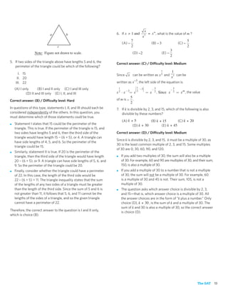 x
                              a          b                                6. If x > 1 and      = x m , what is the value of m ?
                                                                                            x3
                                                                                     7                                      5
                                                                               (A) −             (B) − 3             (C) −
                                   c                                                 2                                      2
                                                                                                                3
                  Note: Figure not drawn to scale.                                    (D) −2             (E) −
                                                                                                                2
5. If two sides of the triangle above have lengths 5 and 6, the           Correct answer: (C) / Difficulty level: Medium
   perimeter of the triangle could be which of the following?
                                                                                                                 1  1
      I. 15                                                               Since x can be written as x 2 and         can be
     II. 20                                                                                                      x3
                                                                                      −3
    III. 22                                                               written as x , the left side of the equation is
                                                                                         ⎛1     ⎞
    (A) I only      (B) I and II only (C) I and III only                   1             ⎜
                                                                                         ⎜
                                                                                         ⎜2   −3⎟
                                                                                                ⎟
                                                                                                ⎟
                                                                                                ⎟         −
                                                                                                              5
                                                                                                                             −
                                                                                                                                 5
                                                                                    −3   ⎜
                                                                                         ⎝      ⎠
            (D) II and III only (E) I, II, and III                        x2   ⋅x  = x              = x       2.   Since x       2   = x m , the value
                                                                                   5
Correct answer: (B) / Difficulty level: Hard                              of m is − .
                                                                                   2
In questions of this type, statements I, II, and III should each be       7. If k is divisible by 2, 3, and 15, which of the following is also
considered independently of the others. In this question, you                divisible by these numbers?
must determine which of those statements could be true.
                                                                               (A) k + 5         (B) k + 15        (C) k + 20
■   Statement I states that 15 could be the perimeter of the                          (D) k + 30        (E) k + 45
    triangle. This is true. If the perimeter of the triangle is 15, and
    two sides have lengths 5 and 6, then the third side of the            Correct answer: (D) / Difficulty level: Medium
    triangle would have length 15 − (6 + 5), or 4. A triangle can
                                                                          Since k is divisible by 2, 3, and 15, k must be a multiple of 30, as
    have side lengths of 4, 5, and 6. So the perimeter of the
                                                                          30 is the least common multiple of 2, 3, and 15. Some multiples
    triangle could be 15.
                                                                          of 30 are 0, 30, 60, 90, and 120.
■   Similarly, statement II is true. If 20 is the perimeter of the
    triangle, then the third side of the triangle would have length       ■    If you add two multiples of 30, the sum will also be a multiple
    20 – (6 + 5), or 9. A triangle can have side lengths of 5, 6, and          of 30. For example, 60 and 90 are multiples of 30, and their sum,
    9. So the perimeter of the triangle could be 20.                           150, is also a multiple of 30.
■   Finally, consider whether the triangle could have a perimeter         ■    If you add a multiple of 30 to a number that is not a multiple
    of 22. In this case, the length of the third side would be                 of 30, the sum will not be a multiple of 30. For example, 60
    22 – (6 + 5) = 11. The triangle inequality states that the sum             is a multiple of 30 and 45 is not. Their sum, 105, is not a
    of the lengths of any two sides of a triangle must be greater              multiple of 30.
    than the length of the third side. Since the sum of 5 and 6 is        ■    The question asks which answer choice is divisible by 2, 3,
    not greater than 11, it follows that 5, 6, and 11 cannot be the            and 15—that is, which answer choice is a multiple of 30. All
    lengths of the sides of a triangle, and so the given triangle              the answer choices are in the form of “k plus a number.” Only
    cannot have a perimeter of 22.                                             choice (D), k + 30 , is the sum of k and a multiple of 30. The
                                                                               sum of k and 30 is also a multiple of 30, so the correct answer
Therefore, the correct answer to the question is I and II only,                is choice (D).
which is choice (B).




                                                                                                                                                    The SAT   13
 