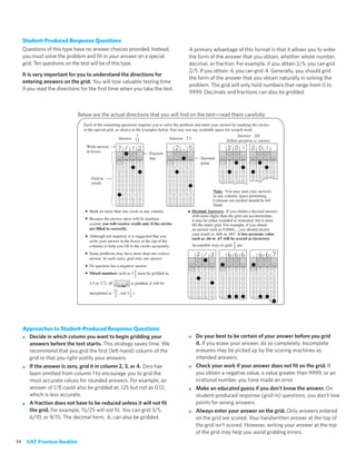 Student-Produced Response Questions
  Questions of this type have no answer choices provided. Instead,                                  A primary advantage of this format is that it allows you to enter
  you must solve the problem and ﬁll in your answer on a special                                    the form of the answer that you obtain, whether whole number,
  grid. Ten questions on the test will be of this type.                                             decimal, or fraction. For example, if you obtain 2/5, you can grid
                                                                                                    2/5. If you obtain .4, you can grid .4. Generally, you should grid
  It is very important for you to understand the directions for
                                                                                                    the form of the answer that you obtain naturally in solving the
  entering answers on the grid. You will lose valuable testing time
                                                                                                    problem. The grid will only hold numbers that range from 0 to
  if you read the directions for the ﬁrst time when you take the test.
                                                                                                    9999. Decimals and fractions can also be gridded.



                          Below are the actual directions that you will ﬁnd on the test—read them carefully.
                             Each of the remaining questions requires you to solve the problem and enter your answer by marking the circles
                             in the special grid, as shown in the examples below. You may use any available space for scratch work.
                                                              7                                                           Answer: 201
                                                    Answer: 12                   Answer: 2.5
                                                                                                                   Either position is correct.
                               Write answer
                               in boxes.                              Fraction
                                                                           line                                 Decimal
                                                           0   0    0                       0   0    0          point            0   0   0         0   0     0
                                                       1   1   1    1                   1   1   1    1                       1   1   1   1     1   1   1     1
                                                       2   2   2    2                   2   2   2    2                       2   2   2   2     2   2   2     2
                                                       3   3   3    3                   3   3   3    3                       3   3   3   3     3   3   3     3
                                   Grid in             4   4   4    4                   4   4   4    4                       4   4   4   4         4
                                   result.
                                                       5   5   5    5                   5   5   5    5
                                                       6   6   6    6                   6   6   6    6
                                                                                                                         Note: You may start your answers
                                                       7   7   7    7                   7   7   7    7
                                                                                                                         in any column, space permitting.
                                                       8   8   8    8                   8   8   8    8
                                                                                                                         Columns not needed should be left
                                                       9   9   9    9                   9   9   9    9
                                                                                                                         blank.
                              • Mark no more than one circle in any column.                         • Decimal Answers: If you obtain a decimal answer
                                                                                                         with more digits than the grid can accommodate,
                              • Because the answer sheet will be machine-                                it may be either rounded or truncated, but it must
                                  scored, you will receive credit only if the circles                    fill the entire grid. For example, if you obtain
                                  are filled in correctly.                                               an answer such as 0.6666..., you should record
                                                                                                         your result as .666 or .667. A less accurate value
                              • Although not required, it is suggested that you                          such as .66 or .67 will be scored as incorrect.
                                  write your answer in the boxes at the top of the                                                   2
                                  columns to help you fill in the circles accurately.                    Acceptable ways to grid are:
                                                                                                                                     3
                              • Some problems may have more than one correct
                                  answer. In such cases, grid only one answer.
                              •   No question has a negative answer.                                                         ¥                 ¥
                                                                                                            0    0   0           0   0   0         0   0     0
                              •   Mixed numbers such as 3 1 must be gridded as                       1      1    1   1       1   1   1   1     1   1   1     1
                                                            2                                        2      2    2   2       2   2   2   2     2   2   2     2

                                  3.5 or 7 2. (If              is gridded, it will be                3      3    3   3       3   3   3   3     3   3   3     3
                                                                                                     4      4    4   4       4   4   4   4     4   4   4     4
                                                    31        1                                      5      5    5   5       5   5   5   5     5   5   5     5
                                  interpreted as       , not 3 .)
                                                     2        2                                      6      6    6   6       6                 6             6




  Approaches to Student-Produced Response Questions
  ■ Decide in which column you want to begin gridding your                                          ■      Do your best to be certain of your answer before you grid
    answers before the test starts. This strategy saves time. We                                           it. If you erase your answer, do so completely. Incomplete
    recommend that you grid the ﬁrst (left-hand) column of the                                             erasures may be picked up by the scoring machines as
    grid or that you right-justify your answers.                                                           intended answers.
  ■ If the answer is zero, grid it in column 2, 3, or 4. Zero has                                   ■      Check your work if your answer does not ﬁt on the grid. If
    been omitted from column 1 to encourage you to grid the                                                you obtain a negative value, a value greater than 9999, or an
    most accurate values for rounded answers. For example, an                                              irrational number, you have made an error.
    answer of 1/8 could also be gridded as .125 but not as 0.12,                                    ■      Make an educated guess if you don’t know the answer. On
    which is less accurate.                                                                                student-produced response (grid-in) questions, you don’t lose
  ■ A fraction does not have to be reduced unless it will not ﬁt                                           points for wrong answers.
    the grid. For example, 15/25 will not ﬁt. You can grid 3/5,                                     ■      Always enter your answer on the grid. Only answers entered
    6/10, or 9/15. The decimal form, .6, can also be gridded.                                              on the grid are scored. Your handwritten answer at the top of
                                                                                                           the grid isn’t scored. However, writing your answer at the top
                                                                                                           of the grid may help you avoid gridding errors.
14 SAT Practice Booklet
 