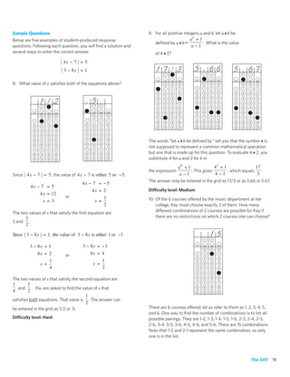 Sample Questions                                                  9. For all positive integers a and b, let a ♦ b be
Below are ﬁve examples of student-produced response                                      ab + 1
                                                                     deﬁned by a ♦ b =          . What is the value
questions. Following each question, you will ﬁnd a solution and                          a−1
several ways to enter the correct answer.                            of 4 ♦ 2?
                               4x − 7 = 5
                               3 − 8x = 1                             17       /     3      5        66            5           67
8. What value of x satisﬁes both of the equations above?                   0     0   0           0   0    0                0   0     0

                                                                       1   1     1   1       1   1   1    1            1   1   1     1

                                                                       2   2     2   2       2   2   2    2            2   2   2     2


                  1/ 2                      5                          3

                                                                       4
                                                                           3

                                                                           4
                                                                                 3

                                                                                 4
                                                                                     3

                                                                                     4
                                                                                             3

                                                                                             4
                                                                                                 3

                                                                                                 4
                                                                                                     3

                                                                                                     4
                                                                                                          3

                                                                                                          4
                                                                                                                       3

                                                                                                                       4
                                                                                                                           3

                                                                                                                           4
                                                                                                                               3

                                                                                                                               4
                                                                                                                                     3

                                                                                                                                     4

                                                                       5   5     5   5       5   5   5    5            5   5   5     5

                                                                       6   6     6   6       6   6   6    6            6   6   6     6
                   0   0   0                 0   0    0
                                                                       7   7     7   7       7   7   7    7            7   7   7     7
              1    1   1   1            1    1   1    1
                                                                       8   8     8   8       8   8   8    8            8   8   8     8
              2    2   2   2            2    2   2    2
                                                                       9   9     9   9       9   9   9    9            9   9   9     9
              3    3   3   3            3    3   3    3

              4    4   4   4            4    4   4    4
                                        5    5   5    5
              5    5   5   5
                                                                  The words “let a ♦ b be deﬁned by” tell you that the symbol ♦ is
              6    6   6   6            6    6   6    6
                                        7    7   7    7
                                                                  not supposed to represent a common mathematical operation
              7    7   7   7
              8    8   8   8            8    8   8    8           but one that is made up for this question. To evaluate 4 ♦ 2, you
              9    9   9   9            9    9   9    9           substitute 4 for a and 2 for b in
                                                                               ab + 1              42 + 1                 17
                                                                  the expression      . This gives         , which equals     .
Since 4 x − 7 = 5 , the value of 4 x − 7 is either 5 or − 5.                    a−1                 4 −1                   3
                                                                  The answer may be entered in the grid as 17/3 or as 5.66 or 5.67.
                                      4x − 7 = − 5
          4x − 7 = 5
                                            4x = 2                Difficulty level: Medium
              4 x = 12
                               or                1
                x = 3                        x =                  10. Of the 6 courses offered by the music department at her
                                                 2                    college, Kay must choose exactly 2 of them. How many
The two values of x that satisfy the ﬁrst equation are                different combinations of 2 courses are possible for Kay if
        1                                                             there are no restrictions on which 2 courses she can choose?
3 and     .
        2

Since 3 − 8 x = 1, the value of 3 − 8 x is either 1 or −1                                            15
          3 − 8x = 1                   3 − 8x = − 1                                              0    0   0

                  8x = 2       or           8x = 4                                           1   1    1   1

                                                                                             2   2    2   2
                       1                         1
                   x =                       x =                                             3   3    3   3

                       4                         2                                           4   4    4   4

                                                                                             5   5    5   5

                                                                                             6   6    6   6
The two values of x that satisfy the second equation are
                                                                                             7   7    7   7
1       1
   and . You are asked to ﬁnd the value of x that                                            8   8    8   8
4       2                                                                                    9   9   9    9
                                      1
satisﬁes both equations. That value is . The answer can
                                      2
be entered in the grid as 1/2 or .5.                              There are 6 courses offered; let us refer to them as 1, 2, 3, 4, 5,
                                                                  and 6. One way to ﬁnd the number of combinations is to list all
Difficulty level: Hard                                            possible pairings. They are 1-2, 1-3, 1-4, 1-5, 1-6, 2-3, 2-4, 2-5,
                                                                  2-6, 3-4, 3-5, 3-6, 4-5, 4-6, and 5-6. There are 15 combinations.
                                                                  Note that 1-2 and 2-1 represent the same combination, so only
                                                                  one is in the list.




                                                                                                                                   The SAT   15
 