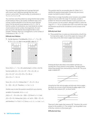 You could also notice that there are 5 pairings that start                This question asks for one possible value of t. Either 1 or 4
     with course 1 and 4 additional pairings that start with                   satisﬁes the question being asked. Choose only one correct
     course 2, and so forth. The total number of combinations is               answer (not both) to enter in the grid.
     5 + 4 + 3 + 2 + 1 = 15.
                                                                               When there is a range of possible correct answers, your gridded
     You could also solve the problem by noting that the total number          response must lie within the range. For example, consider a
     of permutations (that is, the number of different ways 2 of 6             problem for which all numbers between 4 and 5, exclusive, are
     courses could be selected) is 6 for the ﬁrst course selected              correct answers. For this problem, although 4.0002 is within the
     times 5 for the second course selected, or 6 × 5 = 30. To                 range ( 4 < t < 5) , its rounded value 4.00 is not within the range
     ﬁnd the number of combinations, you must divide the number                and therefore would not be considered a correct answer to the
     of permutations by the number of arrangements. For each                   problem.
     pair of courses A-B selected, the arrangement B-A is also
     possible. Therefore, there are 2 arrangements. So the number of           Difficulty level: Hard
     combinations is 30 ÷ 2 = 15.
                                                                               12. Three parallel lines in a plane are intersected by a fourth line,
     Difficulty level: Medium                                                      forming twelve angles. If one of the angles has measure 28°,
                                                                                   how many of the other eleven angles have measure 28° ?
     11. Let the function f be defined by f ( x ) = x 2 − 7 x + 10.
         If f ( t + 1) = 0, what is one possible value of t ?
                                                                                                                       5
                1                                             4
                                                                                                              0    0   0

                                                     0    0   0                                           1   1    1   1
                      0   0    0
                                                 1   1    1   1                                           2   2    2   2
                 1    1   1    1
                                                 2   2    2   2                                           3   3    3   3
                 2    2   2    2
                                                 3   3    3   3                                           4   4    4   4
                 3    3   3    3
                                                 4   4    4   4                                           5   5    5   5
                 4    4   4    4
                                                 5   5    5   5                                           6   6    6   6
                 5    5   5    5
                                                 6   6    6   6                                           7   7    7   7
                 6    6   6    6
                                                 7   7    7   7                                           8   8    8   8
                 7    7   7    7
                                                 8   8    8   8                                           9   9    9   9
                 8    8   8    8

                 9    9   9    9                 9   9    9   9

                                                                               Drawing the ﬁgure described in the problem will help you
                                                                               visualize the correct solution to the problem. The ﬁgure below
     Since f ( x ) = x 2 − 7 x + 10 , substituting ( t + 1) for x into the     shows three parallel lines intersected by a fourth line. The acute
                                                                               angle is labeled 28°.
     function yields f ( t + 1) = ( t + 1)2 − 7 ( t + 1) + 10, or

     f ( t + 1) = ( t 2 + 2t + 1) − ( 7t + 7 ) + 10, or
                                                                                                                            28°
     f ( t + 1) = t 2 − 5t + 4 .


     Since f ( t + 1) = 0, it follows that t 2 − 5t + 4 = 0, or

     ( t − 1) ( t − 4 ) = 0. Therefore, t = 1 or t = 4.                        Using the fact that vertical angles and alternate interior angles
                                                                               are equal, you can put a check showing the other angles in the
     Another way to solve the question would be to use a dummy                 ﬁgure that also measure 28°, as shown below.

     variable k. For example, let k = t + 1.
                                                                                                                            28°
     f ( k ) = k 2 − 7 k + 10 = ( k − 5) ( k − 2 ) . Since k = t + 1 and
     f ( t + 1) = 0, it follows that f ( k ) = 0. So ( k − 5) ( k − 2 ) = 0,

     and therefore, k = 5 or k = 2. Since t = k − 1, t = 4 or t = 1.

                                                                               There are 5 other angles that measure 28°. Therefore, the correct
                                                                               answer to this problem is 5. The number 5 can be gridded in any
                                                                               of the four columns on the answer grid.

                                                                               Difficulty level: Easy
16    SAT Practice Booklet
 