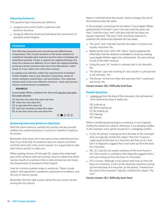Improving Sentences                                                        Keep in mind that while the answer choices change, the rest of
     This question type measures your ability to                                the sentence stays the same.

     ■    recognize and correct faults in grammar and                           In the example, connecting the two ideas (“Laura Ingalls Wilder
          sentence structure;                                                   published her ﬁrst book”) and (“she was sixty-ﬁve years old
                                                                                then”) with the word “and” indicates that the two ideas are
     ■    recognize effective sentences that follow the conventions of
                                                                                equally important. The word “and” should be replaced to
          standard written English.
                                                                                establish the relationship between the two ideas.
                                                                                ■   The word “and” indicates that the two ideas it connects are
         Directions
                                                                                    equally important. No.
         The following sentences test correctness and effectiveness             ■   Replacing the word “and” with “when” clearly expresses the
         of expression. Part of each sentence or the entire sentence is             information that the sentence is intended to convey by relating
         underlined; beneath each sentence are ﬁve ways of phrasing the             Laura Ingalls Wilder’s age to her achievement. Yes, but continue
         underlined material. Choice A repeats the original phrasing; the           to look at the other revisions.
         other four choices are different. If you think the original phrasing
                                                                                ■   Using the word “at” results in a phrase that is not idiomatic.
         produces a better sentence than any of the alternatives, select
         choice A; if not, select one of the other choices.                         No.
         In making your selection, follow the requirements of standard
                                                                                ■   The phrase “upon the reaching of” also results in a phrase that
         written English; that is, pay attention to grammar, choice of              is not idiomatic. No.
         words, sentence construction, and punctuation. Your selection          ■   The phrase “at the time when she was sixty-ﬁve” is awkward
         should result in the most effective sentence—clear and precise,            and wordy. No.
         without awkwardness or ambiguity.
                                                                                Correct answer: (B) / Difficulty level: Easy
            EXAMPLE:
         Laura Ingalls Wilder published her ﬁrst book and she was sixty-        Sample Questions
         ﬁve years old then.                                                    1. Looking up from the base of the mountain, the trail seemed
         (A) and she was sixty-ﬁve years old then                                  more treacherous than it really was.
         (B) when she was sixty-ﬁve
         (C) at age sixty-ﬁve years old                                             (A) Looking up
         (D) upon the reaching of sixty-ﬁve years                                   (B) While looking up
         (E) at the time when she was sixty-ﬁve                                     (C) By looking up
                                                       a,cde                        (D) Viewing
                                                                                    (E) Viewed

     Answering Improving Sentences Questions                                    When a modifying phrase begins a sentence, it must logically
                                                                                modify the sentence’s subject; otherwise, it is a dangling modiﬁer.
     Read the entire sentence carefully but quickly and ask yourself
                                                                                In this example, every option except (E) is a dangling modiﬁer.
     whether the underlined portion is correct or whether it needs to
     be revised.                                                                ■   In (A), the phrase “Looking up from the base of the mountain”
                                                                                    does not logically modify the subject “the trail.” A person
     Remember that choice (A) is the same as the underlined portion.
                                                                                    might stand at the base of a mountain and look up at a trail,
     Even if you think that the sentence does not require correction
                                                                                    but it is illogical to suggest that a trail looks up from the base
     and that choice (A) is the correct answer, it is a good idea to read
                                                                                    of a mountain.
     each choice quickly to make sure.
                                                                                ■   (B), (C), and (D) are simply variations of the error found in
     When reading choices (A) through (E), replace the underlined                   (A). Each results in a sentence that illogically suggests that a
     part of the sentence with each answer choice to determine which                trail was looking up from the base of a mountain.
     revision results in a sentence that is clear and precise and meets         ■   (E) is correct. Although a trail cannot itself look up from the
     the requirements of standard written English.                                  base of a mountain, a trail can be viewed by someone looking
     Look for common problem areas in sentences. These include                      up from the base of a mountain, so the phrase “Viewed from
     subject–verb agreement, parallelism, placement of modiﬁers, and                the base of the mountain” logically modiﬁes the subject “the
     the use of relative clauses.                                                   trail.”
                                                                                Correct answer: (E) / Difficulty level: Hard
     Remember that the right answer will be the one correct version
     among the ﬁve choices.




18       SAT Practice Booklet
 