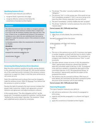 Identifying Sentence Errors                                               ■   The phrase “The other” correctly modiﬁes the word
This question type measures your ability to                                   “delegates.”
                                                                          ■   The pronoun “him” is in the wrong case. (One would not say
■    recognize faults in grammar and usage;                                   “him immediately accepted.”) “Him” is an error, but go on to
■    recognize effective sentences that follow the                            check the other choices, especially if you are not sure.
     conventions of standard written English.                             ■   The word “immediately” correctly modiﬁes the verb “accepted.”
                                                                          ■   The phrase “drafted by” correctly expresses the action of the
    Directions                                                                “neutral states.”
    The following sentences test your ability to recognize grammar        Correct answer: (B) / Difficulty level: Easy
    and usage errors. Each sentence contains either a single error
    or no error at all. No sentence contains more than one error. The     Sample Questions
    error, if there is one, is underlined and lettered. If the sentence   2. After hours of futile debate, the committee has
    contains an error, select the one underlined part that must be            A
    changed to make the sentence correct. If the sentence is correct,     decided to postpone further discussion
    select choice E.                                                                   B
    In choosing answers, follow the requirements of standard writ-
    ten English.                                                          of the resolution until their next meeting.
                                                                                  C                 D
    EXAMPLE:
                                                                          No error
    The other delegates and him immediately
      A                      B      C                                         E
    accepted the resolution drafted by the                                ■   The error in this sentence occurs at (D). A pronoun must agree
                                D                                             in number (singular or plural) with the noun to which it refers.
    neutral states. No error                                                  Here, the singular verb “has” establishes “the committee” as
                       E                                                      a singular noun; therefore, the plural pronoun “their” is used
                                                 a,cde                        incorrectly.
                                                                          ■   The other options contain no errors. In (A), the preposition
                                                                              “After” appropriately introduces a phrase that indicates
Answering Identifying Sentence Errors Questions                               when the committee made its decision. In (B), “to postpone”
Read the entire sentence carefully but quickly, paying attention              is the verb form needed to complete the description of the
to the underlined choices (A) through (D). Ask yourself whether               committee’s decision. In (C), the prepositional phrase “of
any of the underlined words or phrases in the sentence contains               the resolution” appropriately speciﬁes the subject of the
a grammar or usage error. Keep in mind that some sentences do                 postponed discussion.
not contain an error.                                                     ■   The sentence may be corrected as follows: After hours of
Select the underlined word or phrase that must be changed to                  futile debate, the committee has decided to postpone further
make the sentence correct. Mark (E) No error if you believe that              discussion of the resolution until its next meeting.
the sentence is correct as written.                                       Correct answer: (D) / Difficulty level: Hard

Develop the habit of looking for the most common mistakes that            Improving Paragraphs
people make in grammar: subject–verb agreement, pronoun
                                                                          This type of question measures your ability to
reference and agreement, and adjective/adverb confusion.
                                                                          ■   edit and revise sentences in the context of a paragraph or
In the example above, “The other delegates and him” are the
                                                                              entire essay;
people who “immediately accepted the resolution,” and the phrase
                                                                          ■   organize and develop paragraphs in a coherent and logical
“drafted by the neutral states” describes “the resolution.” Check
                                                                              manner;
each underlined word or phrase for correctness.
                                                                          ■   apply the conventions of standard written English.




                                                                                                                                   The SAT 19
 