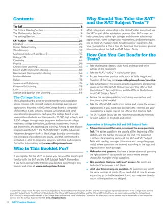 Contents                                                                                                               Why Should You Take the SAT®
                                                                                                                              and the SAT Subject Tests™?
       The SAT....................................................................................... 3
       The Critical Reading Section ..................................................................3                       Most colleges and universities in the United States accept and use
       The Mathematics Section .......................................................................9                       the SAT as part of the admissions process. Your SAT scores can
       The Writing Section ................................................................................ 17                help connect you to the right colleges and discover scholarship
       SAT Subject Tests .....................................................................26                              opportunities. Some colleges also recommend, and others require,
       Literature .................................................................................................. 26       one or more SAT Subject Tests for admission or placement. Ask
       United States History ............................................................................ 29                  your counselor for a This Is Your SAT brochure that explains general
       World History ......................................................................................... 32             information about the SAT and SAT Subject Tests.
       Mathematics Level 1 and Level 2 ........................................................ 35
       Biology E/M ..............................................................................................41
                                                                                                                              How Can You Get Ready for the
       Chemistry .................................................................................................46          Tests?
       Physics ......................................................................................................50
       Chinese with Listening .......................................................................... 55                   ■   Take challenging classes, study hard, and read and write
       French and French with Listening .......................................................60                                 outside of the classroom.
       German and German with Listening .................................................66                                   ■   Take the PSAT/NMSQT® in your junior year.
       Modern Hebrew ...................................................................................... 71                ■   Access free online practice tools, such as Skills Insight and
       Italian ......................................................................................................... 74       Question of the Day, on www.collegeboard.com/practice.
       Japanese with Listening ........................................................................ 76                    ■   Take advantage of the lessons, practice questions and practice
       Korean with Listening ............................................................................ 78                      exams in the Official SAT Online Course or the Official SAT
       Latin ........................................................................................................... 82       Study Guide™: Second Edition, and the Official Study Guide
       Spanish and Spanish with Listening ..................................................84                                    for all SAT Subject Tests™.
        The College Board                                                                                                     ■   Review the sample questions, test-taking approaches, and
        The College Board is a not-for-proﬁt membership association                                                               directions in this booklet.
        whose mission is to connect students to college success and                                                           ■   Take the official SAT practice test online and review the answer
        opportunity. Founded in 1900, the College Board is composed                                                               explanations. If you don't have access to the Internet, ask your
        of more than 5,600 schools, colleges, universities, and other                                                             counselor for a paper copy of the Official SAT Practice Test.
        educational organizations. Each year, the College Board serves                                                        ■   For SAT Subject Tests, see the recommended study methods
        seven million students and their parents, 23,000 high schools, and                                                        for each subject in this book and online.
        3,800 colleges through major programs and services in college
        readiness, college admissions, guidance, assessment, ﬁnancial                                                         Approaches to Taking the SAT and SAT Subject Tests
        aid, enrollment, and teaching and learning. Among its best-known
                                                                                                                              ■ All questions count the same, so answer the easy questions
        programs are the SAT®, the PSAT/NMSQT®, and the Advanced
                                                                                                                                ﬁrst. The easier questions are usually at the beginning of the
        Placement Program® (AP®). The College Board is committed to
                                                                                                                                section, and the harder ones are at the end. The exception
        the principles of excellence and equity, and that commitment is
                                                                                                                                is in the critical reading section of the SAT and SAT Subject
        embodied in all of its programs, services, activities, and concerns.
                                                                                                                                Tests with reading passages (Literature and foreign language
        For further information, visit www.collegeboard.com.
                                                                                                                                tests), where questions are ordered according to the logic and
                                                                                                                                organization of each passage.
        Who Is This Booklet For?
                                                                                                                              ■ Make educated guesses. You have a better chance of guessing
                                                                                                                                the right answer if you can rule out one or more answer
        If you register for the SAT® on paper, you can use this book to get
                                                                                                                                choices for multiple-choice questions.
        familiar with the SAT and the SAT Subject Tests™. Remember,
        if you have access to the Internet you can ﬁnd everything in this                                                     ■ Skip questions that you really can’t answer. No points are

        booklet and more at www.collegeboard.com.                                                                               deducted if an answer is left blank.
                                                                                                                              ■ Limit your time on any one question. All questions are worth
                                                                                                                                the same number of points. If you need a lot of time to answer
                                                                                                                                a question, go on to the next one. Later, you may have time to
                                                                                                                                return to the question you skipped.



    © 2009 The College Board. All rights reserved. College Board, Advanced Placement Program, AP, SAT, and the acorn logo are registered trademarks of the College Board. achieve
    more, SAT Subject Tests, The Official SAT Study Guide, The Official SAT Question of the Day, and The Official SAT Online Course are trademarks owned by the College Board.
    PSAT/NMSQT is a registered trademark of the College Board and National Merit Scholarship Corporation. All other products and services may be trademarks of their respective
    owners. Visit the College Board on the Web: www.collegeboard.com.

2     SAT Practice Booklet
 