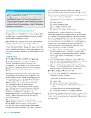 Directions                                                        in the pictures had an isolated, haunted look. (16) My
                                                                     teacher said that isolation symbolizes Johnson’s life as an artist.
   The following passage is an early draft of an essay. Some parts
   of the passage need to be rewritten.                              3. In context, which is the best revision to the underlined portion
                                                                        of sentence 3 (reproduced below)?
   Read the passage and select the best answers for the questions
   that follow. Some questions are about particular sentences or         They have rarely received much attention during their lifetimes.
   parts of sentences and ask you to improve sentence structure or
   word choice. Other questions ask you to consider organization         (A) In fact, they had
   and development. In choosing answers, follow the requirements         (B) Too bad these artists have
   of standard written English.                                          (C) As a result, these women have
                                                                         (D) In spite of this, women artists
                                                                         (E) Often it is the case that the former have
  Answering Improving Paragraphs Questions
  To answer the improving paragraphs questions that accompany        Although sentence 3 is not grammatically incorrect, its
  the draft essay, you will need to note what sentences need to be   relationship to the preceding sentence needs to be made clearer.
  corrected and to know how each sentence relates to the other       A transitional phrase should be added to emphasize the cause-
  sentences and to the essay as a whole.                             and-effect relationship between the stated facts—women artists
                                                                     received little attention as a consequence of having worked in
  Read the entire essay quickly to determine its overall meaning.    the shadows of their male contemporaries—and the ambiguous
  The essay is intended as a draft, so you will notice errors.       pronoun “They” should be replaced with a word or phrase
  In answering each question, make sure that your answer about       that clearly refers to the “women artists” and not the “male
  a particular sentence or group of sentences makes sense in the     contemporaries” mentioned in sentence 2.
  context of the passage as a whole. Choose the best answer from     ■   (A), (B), and (D) are unsatisfactory because in each case the
  among the choices given, even if you can imagine another correct       transitional phrase (“In fact,” “Too bad,” or “In spite of this”)
  response.                                                              fails to indicate the cause-and-effect relationship. Moreover,
                                                                         both (A) and (B) leave the ambiguity of the pronoun
  Sample Questions                                                       unresolved.
  Questions 3 and 4 are based on the following passage:              ■   (E) is unsatisfactory not only because it fails to signal the
                                                                         cause-and-effect relationship, but also because it is wordy and
  (1) Many times art history courses focus on the great
                                                                         illogically combines the adverbs “Often” and “rarely.”
  “masters,” ignoring those women who should have
  achieved fame. (2) Often women artists like Mary Cassatt           ■   (C) is correct. The transitional phrase “As a result” clearly
  have worked in the shadows of their male contemporaries.               indicates a cause-and-effect relationship, and “these women”
  (3) They have rarely received much attention during their              properly resolves the ambiguity of the pronoun “They.”
  lifetimes.                                                         Correct answer: (C) / Difficulty level: Hard
  (4) My art teacher has tried to make up for it by teaching         4. In context, which of the following is the best version of
  us about women artists and their work. (5) Recently she               sentence 10 (reproduced below)?
  came to class very excited; she had just read about a little-
                                                                         There are portraits and there are landscapes.
  known artist named Annie Johnson, a high school teacher
  who had lived all of her life in New Haven, Connecticut.               (A) (As it is now)
  (6) Johnson never sold a painting, and her obituary in                 (B) You can see both portraits and landscapes.
  1937 did not even mention her many paintings.                          (C) Therefore, both portraits and landscapes are among her
  (7) Thanks to Bruce Blanchard, a Connecticut business-                     works.
  man who bought some of her watercolors at an estate sale.              (D) Johnson painted both portraits and landscapes.
  (8) Johnson is ﬁnally starting to get the attention that               (E) Among them Johnson has portraits and landscapes.
  she deserved more than one hundred years ago.
  (9) Blanchard now owns a private collection of hundreds of         In addition to being vague, sentence 10 contains no noun to which
  Johnson’s works—watercolors, charcoal sketches, and                the pronoun “her” in sentence 11 may refer. It should be revised
  pen-and-ink drawings.                                              so that Johnson is clearly identiﬁed as the painter of the portraits
                                                                     and landscapes.
  (10) There are portraits and there are landscapes.
  (11) The thing that makes her work stand out are the portraits.
  (12) My teacher described them as “unsentimental.”
  (13) They do not idealize characters. (14) Characters are
  presented almost photographically. (15) Many of the people


20 SAT Practice Booklet
 