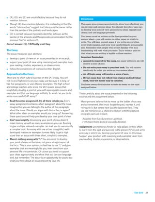 ■   (A), (B), and (C) are unsatisfactory because they do not
                                                                          Directions
    mention Johnson.
■   Though (E) does mention Johnson, it is misleading in that the         The essay gives you an opportunity to show how effectively you
    words “Johnson has” suggest that Johnson is the owner rather          can develop and express ideas. You should, therefore, take care
    than the painter of the portraits and landscapes.                     to develop your point of view, present your ideas logically and
                                                                          clearly, and use language precisely.
■   (D) is correct because it properly identiﬁes Johnson as the
    painter of the artworks and thus provides an antecedent for the       Your essay must be written on the lines provided on your
    pronoun “her” in sentence 11.                                         answer sheet—you will receive no other paper on which to
                                                                          write. You will have enough space if you write on every line,
Correct answer: (D) / Difficulty level: Easy                              avoid wide margins, and keep your handwriting to a reasonable
                                                                          size. Remember that people who are not familiar with your
The Essay                                                                 handwriting will read what you write. Try to write or print so
The essay measures your ability to                                        that what you are writing is legible to those readers.
                                                                          Important Reminders:
■   develop a point of view on an issue presented in an excerpt;
                                                                          • A pencil is required for the essay. An essay written in ink will
■   support your point of view using reasoning and examples from
                                                                            receive a score of zero.
    your reading, studies, experience, or observations;
                                                                          • Do not write your essay in your test book. You will receive
■   follow the conventions of standard written English.
                                                                            credit only for what you write on your answer sheet.
Approaches to the Essay                                                   • An off-topic essay will receive a score of zero.
There are no short cuts to success on the SAT essay. You will             • If your essay does not reﬂect your original and individual
not receive high scores on your essay just because it is long, or           work, your test scores may be canceled.
has ﬁve paragraphs, or uses literary examples. The high school            You have twenty-ﬁve minutes to write an essay on the topic
and college teachers who score the SAT reward essays that                 assigned below.
insightfully develop a point of view with appropriate reasons and
examples and that use language skillfully. So what can you do to         Think carefully about the issue presented in the following
write a successful SAT essay?                                            excerpt and the assignment below.
■   Read the entire assignment. It’s all there to help you. Every         Many persons believe that to move up the ladder of success
    essay assignment contains a short paragraph about the issue.          and achievement, they must forget the past, repress it, and
    Imagine that you are talking to the author of the paragraph           relinquish it. But others have just the opposite view. They
    about the issue. Would you argue with him or her, or agree?           see old memories as a chance to reckon with the past and
    What other ideas or examples would you bring up? Answering            integrate past and present.
    these questions will help you develop your own point of view.
                                                                            Adapted from Sara Lawrence-Lightfoot,
■   Don’t oversimplify. Developing your point of view doesn’t
                                                                            I’ve Known Rivers: Lives of Loss and Liberation
    mean coming up with as many examples as you can. Rushing
    to give multiple relevant examples can lead you to oversimplify      Assignment: Do memories hinder or help people in their effort
    a complex topic. An essay with one or two thoughtful, well-          to learn from the past and succeed in the present? Plan and write
    developed reasons or examples is more likely to get a high           an essay in which you develop your point of view on this issue.
    score than an essay with three short, simplistic examples.           Support your position with reasoning and examples taken from
■   There’s nothing wrong with “I.” You are asked to develop             your reading, studies, experience, or observations.
    your point of view on the issue, not give a straight report of
    the facts. This is your opinion, so feel free to use “I,” and give
    examples that are meaningful to you, even ones from your
    personal life or experiences. Of course you need to support
    your ideas appropriately and show that you can use language
    well, but remember: The essay is an opportunity for you to say
    what you think about an issue relevant to your life.




                                                                                                                                 The SAT       21
 