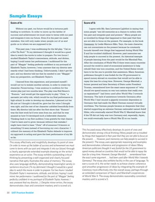 Sample Essays
   Score of 6:                                                             Score of 5:

        Without our past, our future would be a tortuous path                    I agree with Ms. Sara Lawrence-Lightfoot in saying that
   leading to nowhere. In order to move up the ladder of                   some people “see old memories as a chance to reckon with
   success and achievement we must come to terms with our past             the past and integrate past and present.” Many people are
   and integrate it into our future. Even if in the past we made           so troubled by things that happened in their past that they
   mistakes, this will only make wiser people out of us and                are not able to focus on the present. For example, in the book
   guide us to where we are supposed to be.                                Ceremony, by Leslie Marmon Silko, Tayo, the main character,
                                                                           can not concentrate on the present because he constantly
         This past year, I was auditioning for the fall play, “Cat on
                                                                           hounds himself over things that happened during World War
   a Hot Tin Roof.” To my detriment I thought it would be a good
                                                                           II and his troubled childhood. However, past memories can
   idea to watch the movie in order to prepare. For two hours I
                                                                           help people to succeed in the present. An historical example
   studied Elizabeth Taylor’s mannerisms, attitude, and diction,
                                                                           of people learning from the past would be the Marshall Plan.
   hoping I could mimic her performance. I auditioned for the
                                                                           After the conclusion of World War II there were many countries
   part of “Maggie” feeling perfectly conﬁdent in my portrayal of
                                                                           around the world in need of economical assistence to help
   Elizabeth Taylor, however, I was unaware that my director saw
                                                                           rebuild their war torn countries, and the United States would
   exactly what I had been thinking. Unfortunately, I didn’t get the
                                                                           have to be the one to provide that assistence. Many American
   part, and my director told me that he needed to see “Maggie”
                                                                           politicians thought it was foolish for the US government to
   from my perspective, not Elizabeth Taylor’s.
                                                                           spend money abroad on countries that would not be able to
          I learned from this experience, and promised myself I            repay the loan for a long time. However, George Marshall, a
   would not try to imitate another actress, in order to create my         former general and later Secretary of State under President
   character. Perservering, I was anxious to audition for the              Truman, remembered how the exact same argument of “why
   winter play just two months later. The play was Neil Simon’s            should we spend money on war torn nations that really owe
   “Rumors,” and would get the opportunity to play “Chris,” a              us reparations?” had been used after World War I towards
   sarcastic yet witty role, which would be my ﬁnal performance in         Germany. The lack of assistence towards Germany after
   high school. In order to develop my character, I planned out her        World War I had caused a gigantic economic depression in
   life just as I thought it should be, gave her the voice I thought       Germany that had made the Mark (German money) virtually
   was right, and the rest of her character unfolded beautifully from      worthless. The German people became so desperate that they
   there. My director told me after the ﬁrst show that “Rumors”            started supporting an extreme German nationalist named Adolf
   was the best work he’d ever seen from me, and that he was               Hitler, who eventually started World War II. Marshall knew that
   amazed at how I’d developed such a believable character.                if the US did not help war torn Germany and, especially, Japan,
   Thinking back to my ﬁrst audition I was grateful for that chance        we could eventually have a World War III on our hands.
   I had to learn and to grow, because without that mistake I
   might have tried to base “Chris” off of someone I’d known or
   something I’d seen instead of becoming my own character. I
                                                                          This focused essay effectively develops its point of view and
   utilized the memory of the Elizabeth Taylor debacle to improve
                                                                          demonstrates strong critical thinking (Many people are so troubled
   my approach to acting and gave the best performance of my life
                                                                          by things that happened in their past that they are not able to focus on
   so far.
                                                                          the present. . . . However, past memories can help people to succeed in
  This essay effectively and insightfully develops its point of view      the present). The essay uses appropriate reasoning and examples
  (In order to move up the ladder of success and achievement we must      and demonstrates coherence and progression of ideas (Many
  come to terms with our past and integrate it into our future) through   American politicians thought it was foolish for the US government to
  a clearly appropriate extended example drawing on the writer’s          spend money abroad on countries that would not be able to repay the
  experience as an actor. The essay exhibits outstanding critical         loan for a long time. However, George Marshall . . . remembered how
  thinking by presenting a well-organized and clearly focused             the exact same argument . . . had been used after World War I towards
  narrative that aptly illustrates the value of memory. The essay         Germany). The essay also exhibits facility in the use of language. To
  also uses language skillfully, demonstrating meaningful variety in      earn a score of 6, the writer needs to achieve clearer coherence
  sentence structure (To my detriment I thought it would be a good        and smoother progression of ideas by integrating the example of
  idea to watch the movie in order to prepare. For two hours I studied    Ceremony more effectively into the overall essay, perhaps through
  Elizabeth Taylor’s mannerisms, attitude, and diction, hoping I could    an extended comparison of Tayo’s and Marshall’s experiences
  mimic her performance. I auditioned for the part of “Maggie” feeling    of World War II. The essay demonstrates reasonably consistent
  perfectly conﬁdent in my portrayal of Elizabeth Taylor, however, I      mastery and is scored a 5.
  was unaware that my director…). Despite minor errors, the essay
  demonstrates clear and consistent mastery and is scored a 6.

22 SAT Practice Booklet
 