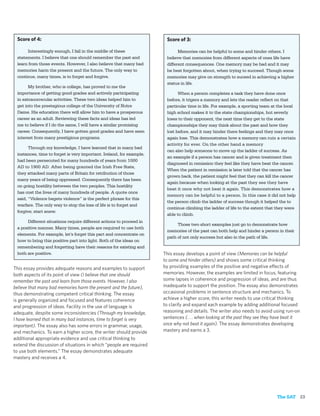 Score of 4:                                                           Score of 3:

      Interestingly enough, I fall in the middle of these                    Memories can be helpful to some and hinder others. I
 statements. I believe that one should remember the past and           believe that memories from different aspects of ones life have
 learn from those events. However, I also believe that many bad        different consequences. One memory may be bad and it may
 memories harm the present and the future. The only way to             be best forgotten about, when trying to succeed. Though some
 continue, many times, is to forget and forgive.                       memories may give on strength to suceed in achieving a higher
                                                                       status in life.
       My brother, who is college, has proved to me the
 importance of getting good grades and actively participating                When a person completes a task they have done once
 in extracorrecular activities. These two ideas helped him to          before, it trigers a memory and lets the reader reﬂect on that
 get into the prestegious college of the University of Notre           particular time in life. For example, a sporting team at the local
 Dame. His education there will allow him to have a prosperous         high school makes it to the state championships, but severly
 career as an adult. Reviewing these facts and ideas has led           loses to their opponent, the next time they get to the state
 me to believe if I do the same, I will have a similar promising       championships they may think about the past and how they
 career. Consequently, I have gotten good grades and have seen         lost before, and it may hinder there feelings and they may once
 interest from many prestigious programs.                              again lose. This demonstrates how a memory can ruin a certain
                                                                       activity for ever. On the other hand a memory
       Through my knowledge, I have learned that in many bad
                                                                       can also help someone to move up the ladder of success. As
 instances, time to forget is very important. Ireland, for example,
                                                                       an example if a person has cancer and is given treatment then
 had been persecuted for many hundreds of years from 1000
                                                                       diagnosed in remission they feel like they have beat the cancer.
 AD to 1900 AD. After being granted the Irish Free State,
                                                                       When the patient in remission is later told that the cancer has
 they attacked many parts of Britain for retribution of those
                                                                       grown back, the patient might feel that they can kill the cancer
 many years of being oppressed. Consequently there has been
                                                                       again because when looking at the past they see they have
 on going hostility between the two peoples. This hostility
                                                                       beat it once why not beat it again. This demonstrates how a
 has cost the lives of many hundreds of people. A quote once
                                                                       memory can be helpful to a person. In this case it did not help
 said, “Violence begets violence” is the perfect phrase for this
                                                                       the person climb the ladder of success though it helped the to
 warfare. The only way to stop the loss of life is to forget and
                                                                       continue climbing the ladder of life to the extent that they were
 forgive; start anew.
                                                                       able to climb.
      Different situations require different actions to proceed in
                                                                            Those two short examples just go to demonstrate how
 a positive manner. Many times, people are required to use both
                                                                       memories of the past can both help and hinder a person in their
 elements. For example, let’s forget this part and concentrate on
                                                                       path of not only success but also in the path of life.
 how to bring this positive part into light. Both of the ideas on
 remembering and forgetting have their reasons for existing and
 both are positive.                                                   This essay develops a point of view (Memories can be helpful
                                                                      to some and hinder others) and shows some critical thinking
This essay provides adequate reasons and examples to support          by providing examples of the positive and negative effects of
both aspects of its point of view (I believe that one should          memories. However, the examples are limited in focus, featuring
remember the past and learn from those events. However, I also        some lapses in coherence and progression of ideas, and are thus
believe that many bad memories harm the present and the future),      inadequate to support the position. The essay also demonstrates
thus demonstrating competent critical thinking. The essay             occasional problems in sentence structure and mechanics. To
is generally organized and focused and features coherence             achieve a higher score, this writer needs to use critical thinking
and progression of ideas. Facility in the use of language is          to clarify and expand each example by adding additional focused
adequate, despite some inconsistencies (Through my knowledge,         reasoning and details. The writer also needs to avoid using run-on
I have learned that in many bad instances, time to forget is very     sentences (. . . when looking at the past they see they have beat it
important). The essay also has some errors in grammar, usage,         once why not beat it again). The essay demonstrates developing
and mechanics. To earn a higher score, the writer should provide      mastery and earns a 3.
additional appropriate evidence and use critical thinking to
extend the discussion of situations in which “people are required
to use both elements.” The essay demonstrates adequate
mastery and receives a 4.




                                                                                                                               The SAT 23
 