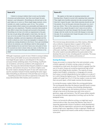 Score of 2:                                                              Score of 1:

          I think it is wrong to believe that to move up the ladder                My oppion on this topic are oposing memories and
    of success and achievement, that they must forget the past,              favoring them. People do succed with repeating their memories.
    repress it, and relinquish it. Everything you did and saw in the         They might have horrible memories but also succeed because
    past helps you to move on. Every single happy moment, every              they don’t repeat the past. I also think memories should not rule
    mistake you make is getting a part of you. Your actions                  the present. If you let the past overcome the preset you won’t
    become habits which creates your personality and helps you to            get any where. This is why memories should be guidelines,
    make your own experience. Therefore memories help people in              not rules. If you repeat the past it won’t come out as well as
    their effort to learn from the past and succeed in the present.          it did because the world has changed. See the past will never
    Everything we do has to do with our experiences in the past,             change with the world, but the world will change to overcome
    the way we get along with people or treat them, the way we               the past. So in conclusion don’t forget the past or live in it, and
    turn out to be an adult. If you don’t live with making your own          the past is only guidelines.
    decisions, mistakes, and your experience with people and the
    world or school you won’t have any examples to compare or to
    handle any coming situations in the future. If you get everything       This minimal essay demonstrates very little mastery, offering
    told you by someone, you will always wait for other people to           only a collection of general ideas in support of the writer’s
    make decisions for you and won’t have your own point of view.           point of view (don’t forget the past or live in it, and the past is
    For succeed you have to know what you want, to ﬁnd that out,            only guidelines). The evidence presented is disorganized and
    you have to have been through some difﬁcult situations in the           unfocused, resulting in a disjointed essay. To earn a higher score,
    PAST.                                                                   this writer needs to provide additional focused evidence that
                                                                            develops the point of view, including speciﬁc examples. The essay
  Although it expresses a point of view (I think it is wrong to believe     demonstrates very little mastery and receives a 1.
  that to move up the ladder of success and achievement, that they
  must forget the past, repress it, and relinquish it), this essay is       Scoring the Essay
  seriously limited, exhibiting weak critical thinking, insufficient        Essays are scored in a manner that is fair and consistent, using
  use of evidence, and serious problems with progression of                 a holistic approach. In holistic scoring, a piece of writing is
  ideas. The essay also demonstrates frequent problems in usage,            considered as a total work, the whole of which is greater than the
  grammar, and sentence structure. To achieve a higher score,               sum of its parts. Essays are scored by experienced high school
  the writer needs to develop the point of view with reasons and            teachers and college faculty members. The majority of essay
  speciﬁc examples instead of merely repeating the same vague               readers teach English, composition, or language arts courses.
  ideas (Everything you did and saw in the past helps you to move on.       Each essay is scored independently by two readers on a scale of 1
  . . . Everything we do has to do with our experiences in the past). The   to 6, with 6 being the highest score. The combined score for both
  essay demonstrates little mastery and is scored a 2.                      readers will range from 2 to 12. If the two readers’ scores are more
                                                                            than one point apart, a third reader resolves the discrepancy.

                                                                            In scoring the essays, readers follow the scoring guide below.
                                                                            The scoring guide describes the features typically found in essays
                                                                            at each score point, including critical thinking, development,
                                                                            organization, language use, and sentence structure. A student
                                                                            can get a top score on the essay even with minor errors in
                                                                            grammar, usage, and mechanics. The SAT essay neither rewards
                                                                            nor penalizes formulaic approaches to writing, such as the ﬁve-
                                                                            paragraph essay.

                                                                            There is no formula for effective writing, no single best way to
                                                                            communicate an idea. Any essay that features clear lines of
                                                                            reasoning, appropriate choices of evidence, ample development
                                                                            of ideas, effective organization, and precise use of language will
                                                                            receive a high score, regardless of style or approach. Readers are
                                                                            trained to recognize and reward a wide variety of essays at each
                                                                            score point.




24 SAT Practice Booklet
 