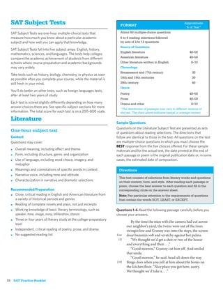 SAT Subject Tests                                                      FORMAT
                                                                                                                          Approximate
                                                                                                                           % of Test*
  SAT Subject Tests are one-hour multiple-choice tests that              About 60 multiple-choice questions
  measure how much you know about a particular academic                  6 to 8 reading selections followed
  subject and how well you can apply that knowledge.                     by sets of 4 to 12 questions
                                                                         Source of Questions
  SAT Subject Tests fall into ﬁve subject areas: English, history,
                                                                         English literature                                   40–50
  mathematics, sciences, and languages. The tests help colleges
  compare the academic achievement of students from different            American literature                                  40–50
  schools where course preparation and academic backgrounds              Other literature written in English                   0–10
  may vary widely.                                                       Chronology
                                                                         Renaissance and 17th century                           30
  Take tests such as history, biology, chemistry, or physics as soon
                                                                         18th and 19th centuries                                30
  as possible after you complete your course, while the material is
  still fresh in your mind.                                              20th century                                           40
                                                                         Genre
  You’ll do better on other tests, such as foreign languages tests,
                                                                         Poetry                                               40–50
  after at least two years of study.
                                                                         Prose                                                40–50
  Each test is scored slightly differently depending on how many         Drama and other                                       0–10
  answer choices there are. See speciﬁc subject sections for more
                                                                         *The distribution of passages may vary in different versions of
  information. The total score for each test is on a 200–800 scale.      the test. The chart above indicates typical or average content.

  Literature
                                                                       Sample Questions
                                                                       Questions on the Literature Subject Test are presented as sets
  One-hour subject test                                                of questions about reading selections. The directions that
  Content                                                              follow are identical to those in the test. All questions on the test
  Questions may cover:                                                 are multiple-choice questions in which you must choose the
                                                                       BEST response from the ﬁve choices offered. For these sample
  ■   Overall meaning, including effect and theme                      materials and for the actual test, the date printed at the end of
  ■   Form, including structure, genre, and organization               each passage or poem is the original publication date or, in some
  ■   Use of language, including word choice, imagery, and             cases, the estimated date of composition.
      metaphor
  ■   Meanings and connotations of speciﬁc words in context             Directions
  ■   Narrative voice, including tone and attitude
                                                                        This test consists of selections from literary works and questions
  ■   Characterization in narrative and dramatic selections             on their content, form, and style. After reading each passage or
                                                                        poem, choose the best answer to each question and ﬁll in the
  Recommended Preparation                                               corresponding circle on the answer sheet.
  ■ Close, critical reading in English and American literature from     Note: Pay particular attention to the requirements of questions
    a variety of historical periods and genres                          that contain the words NOT, LEAST, or EXCEPT.
  ■ Reading of complete novels and plays, not just excerpts

  ■ Working knowledge of basic literary terminology, such as           Questions 1-4. Read the following passage carefully before you
    speaker, tone, image, irony, alliteration, stanza                  choose your answers.
  ■ Three or four years of literary study at the college-preparatory
                                                                                 By the time the man with the camera had cut across
    level
                                                                              our neighbor’s yard, the twins were out of the trees
  ■ Independent, critical reading of poetry, prose, and drama
                                                                              swingin low and Granny was onto the steps, the screen
  ■ No suggested reading list                                          Line   door bammin soft and scratchy against her palms.
                                                                        (5)      “We thought we’d get a shot or two of the house
                                                                              and everything and then . . .”
                                                                                 “Good mornin,” Granny cut him off. And smiled
                                                                              that smile.
                                                                                 “Good mornin,” he said, head all down the way
                                                                       (10)   Bingo does when you yell at him about the bones on
                                                                              the kitchen floor. “Nice place you got here, aunty.
                                                                              We thought we’d take a . . .”

26 SAT Practice Booklet
 