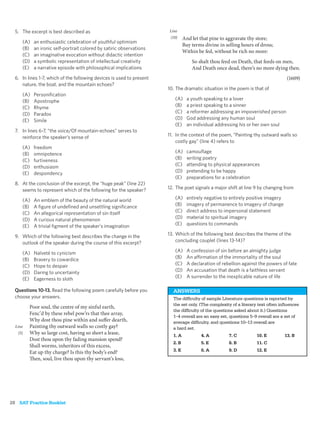 5. The excerpt is best described as                                  Line
                                                                       (10)     And let that pine to aggravate thy store;
      (A)   an enthusiastic celebration of youthful optimism
                                                                                Buy terms divine in selling hours of dross;
      (B)   an ironic self-portrait colored by satiric observations
                                                                                Within be fed, without be rich no more:
      (C)   an imaginative evocation without didactic intention
      (D)   a symbolic representation of intellectual creativity                    So shalt thou feed on Death, that feeds on men,
      (E)   a narrative episode with philosophical implications                     And Death once dead, there’s no more dying then.
  6. In lines 1-7, which of the following devices is used to present                                                                (1609)
     nature, the boat, and the mountain echoes?
                                                                       10. The dramatic situation in the poem is that of
      (A)   Personiﬁcation
      (B)   Apostrophe                                                    (A)     a youth speaking to a lover
      (C)   Rhyme                                                         (B)     a priest speaking to a sinner
      (D)   Paradox                                                       (C)     a reformer addressing an impoverished person
      (E)   Simile                                                        (D)     God addressing any human soul
                                                                          (E)     an individual addressing his or her own soul
  7. In lines 6-7, “the voice/Of mountain-echoes” serves to
     reinforce the speaker’s sense of                                  11. In the context of the poem, “Painting thy outward walls so
                                                                           costly gay” (line 4) refers to
      (A)   freedom
      (B)   omnipotence                                                   (A)     camouﬂage
      (C)   furtiveness                                                   (B)     writing poetry
      (D)   enthusiasm                                                    (C)     attending to physical appearances
      (E)   despondency                                                   (D)     pretending to be happy
                                                                          (E)     preparations for a celebration
  8. At the conclusion of the excerpt, the “huge peak” (line 22)
     seems to represent which of the following for the speaker?        12. The poet signals a major shift at line 9 by changing from

      (A)   An emblem of the beauty of the natural world                  (A)     entirely negative to entirely positive imagery
      (B)   A ﬁgure of undeﬁned and unsettling signiﬁcance                (B)     imagery of permanence to imagery of change
      (C)   An allegorical representation of sin itself                   (C)     direct address to impersonal statement
      (D)   A curious natural phenomenon                                  (D)     material to spiritual imagery
      (E)   A trivial ﬁgment of the speaker’s imagination                 (E)     questions to commands

  9. Which of the following best describes the change in the           13. Which of the following best describes the theme of the
     outlook of the speaker during the course of this excerpt?             concluding couplet (lines 13-14)?

      (A)   Naïveté to cynicism                                           (A)     A confession of sin before an almighty judge
      (B)   Bravery to cowardice                                          (B)     An affirmation of the immortality of the soul
      (C)   Hope to despair                                               (C)     A declaration of rebellion against the powers of fate
      (D)   Daring to uncertainty                                         (D)     An accusation that death is a faithless servant
      (E)   Eagerness to sloth                                            (E)     A surrender to the inexplicable nature of life

  Questions 10-13. Read the following poem carefully before you          ANSWERS
  choose your answers.                                                   The difﬁculty of sample Literature questions is reported by
                                                                         the set only. (The complexity of a literary text often inﬂuences
          Poor soul, the centre of my sinful earth,
                                                                         the difﬁculty of the questions asked about it.) Questions
          Fenc’d by these rebel pow’rs that thee array,
                                                                         1–4 overall are an easy set, questions 5–9 overall are a set of
          Why dost thou pine within and suffer dearth,                   average difﬁculty, and questions 10–13 overall are
  Line    Painting thy outward walls so costly gay?                      a hard set.
    (5)   Why so large cost, having so short a lease,                    1. A            4. A         7. C         10. E           13. B
          Dost thou upon thy fading mansion spend?
                                                                         2. B            5. E         8. B         11. C
          Shall worms, inheritors of this excess,
          Eat up thy charge? Is this thy body’s end?                     3. E            6. A         9. D         12. E
          Then, soul, live thou upon thy servant’s loss,




28 SAT Practice Booklet
 