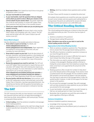 ■   Keep track of time. Don’t spend too much time on any group       ■   Writing, which has multiple-choice questions and a written
    of questions within a section.                                       essay.
■   Use your test booklet as scratch paper.                          You have 3 hours and 45 minutes to complete the entire test.
■   In your test booklet, mark the questions that you skipped        All multiple-choice questions are scored the same way: one point
    and to which you want to return. Mark your answers in the        for each correct answer, and one-quarter point subtracted for a
    correct column of your answer sheet. The answer sheet has        wrong answer. No points are subtracted for answers left blank.
    ﬁve circles for each question. In certain SAT Subject Tests,     The total score for each section is on a 200–800 scale.
    some questions have only three or four possible answers.
■   Check your answer sheet to make sure you are placing your        The Critical Reading Section
    answers correctly.
■   Always use a No. 2 pencil. All answer sheet circles must be      The critical reading section gives you a chance to show how well
    ﬁlled in darkly and completely with a No. 2 pencil. The SAT      you understand what you read. This section has two types of
    essay must be written with a No. 2 pencil. Essays in pen will    questions:
    receive a score of 0.                                            ■   Sentence completions (19 questions)
                                                                     ■   Passage-based reading (48 questions)
Know What to Expect
Use the information in this booklet and online to help you:          Note: Calculators may not be on your desk or used on the
■ Know what to expect on test day. For details, see                  critical reading section of the SAT.
  www.collegeboard.com/sat and                                       Approaches to the Critical Reading Section
  www.collegeboard.com/subjecttests. Paper registrants               ■ Work on sentence completion questions ﬁrst. They take less
  are qualiﬁed to receive paper practice tests; ask your               time to answer than the passage-based reading questions.
  counselor for more information.
                                                                     ■ The difficulty of sentence completion questions increases as
■ Know what to expect on your test. Study the descriptions of          you move through the section.
  the tests, directions, and sample questions in this booklet and
                                                                     ■ Reading questions do not increase in difficulty from easy to
  on collegeboard.com. For foreign language SAT Subject Tests
                                                                       hard. Instead, they follow the logic of the passage.
  with Listening, ask your counselor for a copy of the practice
                                                                     ■ The information you need to answer each reading question
  audio CD.
                                                                       is always in the passage(s). Reading carefully is the key to
■ Review the equipment you need for each test. The SAT and
                                                                       ﬁnding the correct answer. Don’t be misled by an answer that
  some SAT Subject Tests recommend or require that you use a
                                                                       looks correct but is not supported by the actual text of the
  calculator. SAT Subject Tests with Listening also require you
                                                                       passage(s).
  to bring a CD player. For more information on what material is
                                                                     ■ Reading questions often include line numbers to help direct
  approved for use on test day, please go to
                                                                       you to the relevant part(s) of the passage. If one word or more
  www.collegeboard.com/student/testing/sat-calculator or
                                                                       is quoted exactly from the passage, the line number(s) where
  www.collegeboard.com/student/testing/sat-cdplayer or
                                                                       that quotation can be found will appear in the test question.
  ask for an SAT Paper Registration Guide from your counselor.
                                                                       You may have to read some of the passage before or after the
■ Become familiar with the test directions. Some sections, such
                                                                       quoted word(s), however, in order to ﬁnd support for the best
  as the SAT mathematics section, and some tests, such as the
                                                                       answer to the question.
  Subject Test in Chemistry, may have specialized directions. You
                                                                     ■ Do not jump from passage to passage. Stay with a passage
  should become familiar with the question formats before you
                                                                       until you have answered as many questions as you can before
  take the test, so you’re not surprised or confused on test day.
                                                                       you proceed to the next passage.
The SAT                                                              ■ In your test booklet, mark each question you don’t answer so
                                                                       that you can easily go back to it later if you have time.
The SAT measures the skills you have learned in and outside of       ■ Remember that all questions are worth the same number of
the classroom and how well you can apply that knowledge. It            points regardless of the type or difficulty.
tests how you think, solve problems, and communicate. The test
is composed of three sections:                                       Sentence Completions
                                                                     Sentence completion questions measure your
■   Critical reading, which has sentence completion and passage-
    based reading questions.                                         ■   knowledge of the meanings of words;
■   Mathematics, which is based on the math that college-bound       ■   ability to understand how the different parts of a sentence ﬁt
    students typically learn during their ﬁrst three years of high       together logically.
    school.



                                                                                                                             The SAT      3
 