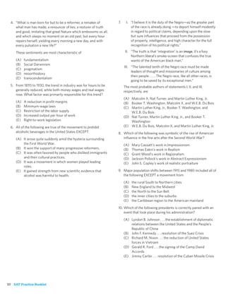 4. “What is man born for but to be a reformer, a remaker of       7.    I. “I believe it is the duty of the Negro—as the greater part
     what man has made; a renouncer of lies; a restorer of truth             of the race is already doing —to deport himself modestly
     and good, imitating that great Nature which embosoms us all,            in regard to political claims, depending upon the slow
     and which sleeps no moment on an old past, but every hour               but sure inﬂuences that proceed from the possession
     repairs herself, yielding every morning a new day, and with             of property, intelligence, and high character for the full
     every pulsation a new life?”                                            recognition of his political rights.”

     These sentiments are most characteristic of                          II. “The truth is that ‘integration’ is an image, it’s a foxy
                                                                              Northern liberal’s smoke-screen that confuses the true
     (A)   fundamentalism                                                     wants of the American black man.”
     (B)   Social Darwinism
                                                                         III. “The talented tenth of the Negro race must be made
     (C)   pragmatism
                                                                              leaders of thought and missionaries of culture among
     (D)   neoorthodoxy
                                                                              their people . . . . The Negro race, like all other races, is
     (E)   transcendentalism
                                                                              going to be saved by its exceptional men.”
  5. From 1870 to 1930, the trend in industry was for hours to be        The most probable authors of statements I, II, and III,
     generally reduced, while both money wages and real wages            respectively, are
     rose. What factor was primarily responsible for this trend?
                                                                         (A) Malcolm X, Nat Turner, and Martin Luther King, Jr.
     (A)   A reduction in proﬁt margins                                  (B) Booker T. Washington, Malcolm X, and W.E.B. Du Bois
     (B)   Minimum-wage laws                                             (C) Martin Luther King, Jr., Booker T. Washington, and
     (C)   Restriction of the labor supply                                   W.E.B. Du Bois
     (D)   Increased output per hour of work                             (D) Nat Turner, Martin Luther King, Jr., and Booker T.
     (E)   Right-to-work legislation                                         Washington
  6. All of the following are true of the movement to prohibit           (E) W.E.B. Du Bois, Malcolm X, and Martin Luther King, Jr.
     alcoholic beverages in the United States EXCEPT:               8. Which of the following was symbolic of the rise of American
     (A) It arose quite suddenly amid the hysteria surrounding         inﬂuence in the ﬁne arts after the Second World War?
         the First World War.                                            (A)   Mary Cassatt’s work in Impressionism
     (B) It won the support of many progressive reformers.               (B)   Thomas Eakin’s work in Realism
     (C) It was often favored by people who disliked immigrants          (C)   Grant Wood’s work in Regionalism
         and their cultural practices.                                   (D)   Jackson Pollock’s work in Abstract Expressionism
     (D) It was a movement in which women played leading                 (E)   John S. Copley’s work of realistic portraiture
         roles.
     (E) It gained strength from new scientiﬁc evidence that        9. Major population shifts between 1915 and 1980 included all of
         alcohol was harmful to health.                                the following EXCEPT a movement from
                                                                         (A)   the rural South to Northern cities
                                                                         (B)   New England to the Midwest
                                                                         (C)   the North to the Sun Belt
                                                                         (D)   the inner cities to the suburbs
                                                                         (E)   the Caribbean region to the American mainland

                                                                    10. Which of the following presidents is correctly paired with an
                                                                        event that took place during his administration?

                                                                         (A) Lyndon B. Johnson . . . the establishment of diplomatic
                                                                             relations between the United States and the People’s
                                                                             Republic of China
                                                                         (B) John F. Kennedy . . . resolution of the Suez Crisis
                                                                         (C) Richard M. Nixon . . . the reduction of United States
                                                                             forces in Vietnam
                                                                         (D) Gerald R. Ford . . . the signing of the Camp David
                                                                             Accords
                                                                         (E) Jimmy Carter . . . resolution of the Cuban Missile Crisis




30 SAT Practice Booklet
 