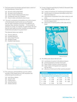 11. The Emancipation Proclamation declared slaves in which of           14. A major change brought about by Franklin D. Roosevelt’s New
    the following areas “forever free”?                                     Deal, 1933–1939, was the
   (A)   All areas of the United States                                    (A) creation of machinery for maintaining full employment
   (B)   All areas of the Confederacy                                      (B) transformation of a business-dominated society into a
   (C)   Areas in border states loyal to the Union                             labor-dominated one
   (D)   Confederate areas still in rebellion                              (C) redistribution of population from urban centers to rural
   (E)   Areas in states controlled by Union forces                            areas
                                                                           (D) development of new attitudes about the role and
12. “The point I wish plainly to bring before you on this occasion
                                                                               function of government
    is the individuality of each human soul; our Protestant
                                                                           (E) destruction of machine politics at the state and city
    idea, the right of individual conscience and judgment; our
                                                                               levels
    republican idea, individual citizenship. . . . If we consider [a
    woman] as a citizen, as a member of a great nation, she must
    have the same rights as all other members, according to the
    fundamental principles of our government.”

   The statement above was made by

   (A)   Thomas Jefferson
   (B)   Elizabeth Blackwell
   (C)   Henry David Thoreau
   (D)   Margaret Sanger
   (E)   Elizabeth Cady Stanton


             Northern Lim
                           it
              of United Sta
                           tes
                 Claim 54° 40
                              '

                                                     Canada




                                                                                                               National Archives
          Pacific
                            Crux                                        15. The 1940s poster above referred to the
                              of
                           Dispute
          Ocean                                               United       (A) contribution of women to the defense industry
                                                               States      (B) growing popularity of women movie stars
                                                                           (C) large number of women in the armed forces
                                                                           (D) large number of immigrants who supported
                             M e x i c a n Te r r i t o r y                    the war effort
                                                                           (E) affection of Americans for their wartime president

13. The controversy with Great Britain over the northern
    boundary of the shaded section in the map above was                   ANSWERS
    settled during the presidency of                                      The estimated difﬁculty level, on a scale of 1 to 5, with
                                                                          1 the easiest and 5 the most difﬁcult, is in parentheses.
   (A)   John Quincy Adams                                                 1. A(2)         5. D (4)        9. B (3)        13. B (2)
   (B)   James K. Polk
                                                                           2. E (2)        6. A (4)       10. C (3)        14. D (3)
   (C)   Franklin Pierce
                                                                           3. C (3)        7. B (5)       11. D (3)        15. A (2)
   (D)   James Buchanan
   (E)   Andrew Johnson                                                    4. E (5)        8. D (3)       12. E (3)




                                                                                                                      SAT Subject Tests   31
 