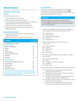 World History                                                              Sample Questions
                                                                             All questions in the World History Subject Test are multiple-
                                                                             choice questions in which you are asked to choose the BEST
  One-hour subject test                                                      response from the ﬁve choices offered. The directions that follow
  Content                                                                    are identical to those that are in the test.
  Questions may require you to:
  ■   Show knowledge of facts and terms                                       Directions
  ■   Understand cause-and-effect relationships                               Each of the questions or incomplete statements below is
  ■   Use your knowledge of events and geography to demonstrate               followed by ﬁve suggested answers or completions. Select the
      understanding of major historical developments                          one that is BEST in each case and then ﬁll in the corresponding
                                                                              circle on the answer sheet.
  ■   Understand concepts essential to historical analysis
  ■   Interpret artistic materials and assess quotations from
      published materials                                                    1. Based on archaeological evidence, experts on the prehistoric
                                                                                period believe that the ﬁrst hominids probably lived in
  Recommended Preparation
  ■ One-year comprehensive course in world history at the
                                                                                (A)   North America
    college-preparatory level                                                   (B)   South America
                                                                                (C)   Australia and New Zealand
  ■ Independent reading of materials on historical topics
                                                                                (D)   East Africa
                                                            Approximate         (E)   Northern Europe
      FORMAT
                                                             % of Test
                                                                             2. Which of the following was an important virtue in
      95 multiple-choice questions                                              Confucianism?
      Material Covered
      Global or comparative                                       25
                                                                                (A)   Warlike prowess
                                                                                (B)   Filial piety
      Europe                                                      25
                                                                                (C)   Public charity
      Africa                                                      10
                                                                                (D)   Poverty
      Southwest Asia                                              10            (E)   Manual labor
      South and Southeast Asia                                    10
                                                                             3. Early Christians developed the monastic ideal as a means of
      East Asia                                                   10
                                                                                counteracting
      Americas                                                    10
                                                                                (A)   government interference
      Periods Covered
                                                                                (B)   heresy
      Prehistory and civilizations to 500 C.E.*                   25            (C)   competition from Eastern religions
      500 to 1500 C.E.                                            20            (D)   worldliness
      1500 to 1900 C.E.                                           25            (E)   persecution
      Post-1900 C.E.                                              20         4. The Silk Routes were important in ancient times because they
      Cross-chronological                                         10
      *The World History Subject Test uses the chronological designa-           (A) facilitated the exchange of goods and ideas between
      tions B.C.E. (before common era) and C.E. (common era). These labels          China and the Roman Empire
      correspond to B.C. (before Christ) and A.D. (anno Domini), which are      (B) allowed gold and silver mined in China to be traded for
      used in some world history textbooks.                                         European furs and wool cloth
                                                                                (C) provided trade links between the people of Siberia and
                                                                                    the people living on islands in the Bering Sea
                                                                                (D) provided a conduit for trade in silk, porcelain, and costly
                                                                                    gems between China and Japan
                                                                                (E) allowed carts and carriages to travel on paved roads
                                                                                    across northern Asia as far west as the Caspian Sea




32 SAT Practice Booklet
 