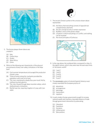 7. The ancient Chinese symbol of the universe shown above
                                                                       represented

                                                                       (A) the theory that everything consists of opposite but
                                                                           complementary elements
                                                                       (B) the Zen concept of unity in artistic expression
                                                                       (C) Buddha’s vision of the perfect shape
                                                                       (D) a dualism in which everything is in conﬂict, and nothing
                                                                           can be resolved
                                                                       (E) the moral principles of Confucius




5. The bronze plaque shown above was
   created in

   (A)   Italy
   (B)   Central Asia
   (C)   Arabia
   (D)   West Africa
   (E)   China
                                                                    8. In the map above, the numbered dots correspond to cities. In
6. Which of the following was characteristic of the physical           the eighth century, which cities were near the east-west limits
   environments of early river-valley civilizations in the Near        of the Islamic world?
   East?
                                                                       (A)   1 and 7
   (A) Cool summer temperatures encouraged the production              (B)   1 and 9
       of grain crops.                                                 (C)   2 and 6
   (B) Tropical forests along the riverbanks provided the              (D)   2 and 8
       population with most of its food.                               (E)   5 and 7
   (C) The rivers maintained a steady ﬂow year-round, fed by
                                                                    9. The encomienda system of colonial Spanish America most
       melting mountain glaciers.
                                                                       closely resembled the European practice of
   (D) The rivers ﬂowed through deep mountain valleys, which
       sheltered early civilizations.                                  (A)   absolutism
   (E) Rainfall was low, requiring irrigation of crops with river      (B)   primogeniture
       water.                                                          (C)   patronage
                                                                       (D)   manorialism
                                                                       (E)   nepotism

                                                                    10. In early modern Europe, governments sought to increase
                                                                        national wealth and maintain a favorable balance of trade
                                                                        through government intervention by advocating

                                                                       (A)   Liberalism
                                                                       (B)   Capitalism
                                                                       (C)   Socialism
                                                                       (D)   Utilitarianism
                                                                       (E)   Mercantilism




                                                                                                                 SAT Subject Tests 33
 