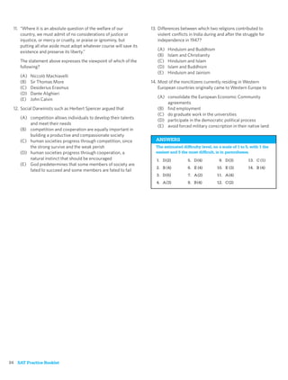 11. “Where it is an absolute question of the welfare of our           13. Differences between which two religions contributed to
      country, we must admit of no considerations of justice or             violent conﬂicts in India during and after the struggle for
      injustice, or mercy or cruelty, or praise or ignominy, but            independence in 1947?
      putting all else aside must adopt whatever course will save its
                                                                           (A)   Hinduism and Buddhism
      existence and preserve its liberty.”
                                                                           (B)   Islam and Christianity
     The statement above expresses the viewpoint of which of the           (C)   Hinduism and Islam
     following?                                                            (D)   Islam and Buddhism
                                                                           (E)   Hinduism and Jainism
     (A)   Niccolò Machiavelli
     (B)   Sir Thomas More                                              14. Most of the noncitizens currently residing in Western
     (C)   Desiderius Erasmus                                               European countries originally came to Western Europe to
     (D)   Dante Alighieri
                                                                           (A) consolidate the European Economic Community
     (E)   John Calvin
                                                                               agreements
  12. Social Darwinists such as Herbert Spencer argued that                (B) ﬁnd employment
                                                                           (C) do graduate work in the universities
     (A) competition allows individuals to develop their talents
                                                                           (D) participate in the democratic political process
         and meet their needs
                                                                           (E) avoid forced military conscription in their native land
     (B) competition and cooperation are equally important in
         building a productive and compassionate society
     (C) human societies progress through competition, since              ANSWERS
         the strong survive and the weak perish                           The estimated difﬁculty level, on a scale of 1 to 5, with 1 the
     (D) human societies progress through cooperation, a                  easiest and 5 the most difﬁcult, is in parentheses.
         natural instinct that should be encouraged                        1. D (2)         5. D (4)         9. D (3)         13. C (1)
     (E) God predetermines that some members of society are
                                                                           2. B (4)         6. E (4)        10. E (3)         14. B (4)
         fated to succeed and some members are fated to fail
                                                                           3. D (5)         7. A (2)        11. A (4)
                                                                           4. A (3)         8. B (4)        12. C (2)




34 SAT Practice Booklet
 