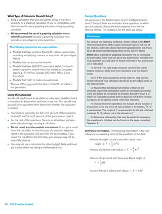 What Type of Calculator Should I Bring?                                   Sample Questions
  ■ Bring a calculator that you are used to using. It may be a              All questions in the Mathematics Level 1 and Mathematics
    scientiﬁc or a graphing calculator. If you’re comfortable with          Level 2 Subject Tests are multiple-choice questions in which
    both a scientiﬁc and a graphing calculator, bring a graphing            you are asked to choose the best response from the ﬁve
    calculator.                                                             choices offered. The directions for the tests are below:
  ■ We recommend the use of a graphing calculator over a
    scientiﬁc calculator because a graphing calculator may                   Directions
    provide an advantage on some questions.
                                                                             For each of the following problems, decide which is the BEST
                                                                             of the choices given. If the exact numerical value is not one of
      The following calculators are unacceptable:                            the choices, select the choice that best approximates this value.
                                                                             Then ﬁll in the corresponding circle on the answer sheet.
      ■    Models that have wireless, Bluetooth, cellular, audio/video
           recording and playing, camera, or any other cell phone type       Notes: (1) A scientiﬁc or graphing calculator will be necessary
           feature                                                           for answering some (but not all) of the questions in this test. For
                                                                             each question you will have to decide whether or not you should
      ■    Models that can access the Internet                               use a calculator.
      ■    Models that have QWERTY, pen-input, stylus,* or touch-
                                                                                (2) Level 1: The only angle measure used on this test is
           screen capability; require electrical outlets; or use paper       degree measure. Make sure your calculator is in the degree
           tape (e.g., TI-92 Plus, Voyage 200, Palm, PDAs, Casio             mode.
           ClassPad)
                                                                                 Level 2: For some questions in this test you may have to
      ■    Models that “talk” or make unusual noises                         decide whether your calculator should be in the radian mode or
      *The use of the stylus with the Sharp EL-9600 calculator is            the degree mode.
       not permitted.                                                            (3) Figures that accompany problems in this test are
                                                                             intended to provide information useful in solving the problems.
                                                                             They are drawn as accurately as possible EXCEPT when it is
  Using the Calculator
                                                                             stated in a speciﬁc problem that its ﬁgure is not drawn to scale.
  You do not need to use a calculator to solve every question, but it
                                                                             All ﬁgures lie in a plane unless otherwise indicated.
  is important to know when and how to use one. First decide how
  you will solve a problem; then determine whether the calculator                (4) Unless otherwise speciﬁed, the domain of any function
                                                                             is assumed to be the set of all real numbers for which       is
  is needed.
                                                                             a real number. The range of is assumed to be the set of all real
  ■       You’ll need a calculator for 40 to 50 percent of the questions     numbers         , where is in the domain of .
          on Level 1 and 55 to 65 percent of the questions on Level 2.           (5) Reference information that may be useful in answering
  ■       For the rest of the questions, there is no advantage, perhaps      the questions in this test can be found on the page preceding
          even a disadvantage, to using a calculator.                        Question 1.
  ■       Do not round any intermediate calculations. If you get a result
          from the calculator for the ﬁrst step of a solution, keep the     Reference Information. The following information is for your
          result in the calculator and use it for the second step. If you   reference in answering some of the questions in this test.
          round the result from the ﬁrst step, your answer may not be
          one of the choices.                                                   Volume of a right circular cone with radius r and
  ■       You may not use a calculator for other Subject Tests and must              height   :
          put it away when not taking a mathematics test.
                                                                                Volume of a sphere with radius     :


                                                                                Volume of a pyramid with base area B and height        :



                                                                                Surface Area of a sphere with radius     :




36 SAT Practice Booklet
 