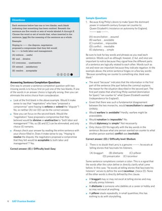 Sample Questions
        Directions
                                                                           1. Because King Philip’s desire to make Spain the dominant
        Each sentence below has one or two blanks, each blank                 power in sixteenth-century Europe ran counter to
        indicating that something has been omitted. Beneath the               Queen Elizabeth’s insistence on autonomy for England,
        sentence are ﬁve words or sets of words labeled A through E.          ------- was -------.
        Choose the word or set of words that, when inserted in the
        sentence, best ﬁts the meaning of the sentence as a whole.             (A) reconciliation . . assured
        Example:                                                               (B) warfare . . avoidable
                                                                               (C) ruination . . impossible
        Hoping to ------- the dispute, negotiators
                                                                               (D) conﬂict . . inevitable
        proposed a compromise that they felt would
        be ------- to both labor and management.
                                                                               (E) diplomacy . . simple

        (A) enforce . . useful                                             Be sure to look for key words and phrases as you read each
        (B) end . . divisive                                               sentence. Words such as although, however, if, but, and since are
                                                                           important to notice because they signal how the different parts
        (C) overcome . . unattractive
                                                                           of a sentence are logically related to each other. Words such as
        (D) extend . . satisfactory                                        not and never are important because they indicate negation. In the
        (E) resolve . . acceptable                                         example above, the entire sentence hinges on a few key words:
                                                   abcd,                   “Because something ran counter to something else, blank was
                                                                           blank.”
    Answering Sentence Completion Questions                                ■   The word “because” indicates that the information in the ﬁrst
    One way to answer a sentence completion question with two                  part of the sentence (the part before the comma) explains
    missing words is to focus ﬁrst on just one of the two blanks. If one       the reason for the situation described in the second part. The
    of the words in an answer choice is logically wrong, then you can          ﬁrst part states that what King Philip wanted (domination
    eliminate the entire choice from consideration.                            for Spain) “ran counter to” what Queen Elizabeth wanted
                                                                               (independence for England).
    ■    Look at the ﬁrst blank in the above example. Would it make
         sense to say that “negotiators” who have “proposed a              ■   Given that there was such a fundamental disagreement
         compromise” were hoping to enforce or extend the “dispute”?           between the two monarchs, would reconciliation be assured?
         No, so neither (A) nor (D) can be the correct answer.                 Unlikely.
    ■    Now you can focus on the second blank. Would the                  ■   Would warfare be avoidable? Hardly; warfare might be
         “negotiators” have proposed a compromise that they                    unavoidable.
         believed would be divisive or unattractive to “both labor and     ■   Would ruination be impossible? No.
         management”? No, so (B) and (C) can be eliminated, and only       ■   Would diplomacy be simple? Not necessarily.
         choice (E) remains.                                               ■   Only choice (D) ﬁts logically with the key words in the
    ■    Always check your answer by reading the entire sentence with          sentence: Because what one person wanted ran counter to what
         your choice ﬁlled in. Does it make sense to say, “Hoping to           another person wanted, conﬂict was inevitable.
         resolve the dispute, the negotiators proposed a compromise
         that they felt would be acceptable to both labor and              Correct answer: (D) / Difficulty level: Medium
         management”? Yes.                                                 2. There is no doubt that Larry is a genuine -------: he excels at
    Correct answer: (E) / Difficulty level: Easy                              telling stories that fascinate his listeners.

                                                                               (A) braggart     (B) dilettante   (C) pilferer
                                                                                          (D) prevaricator (E) raconteur

                                                                           Some sentence completions contain a colon. This is a signal that
                                                                           the words after the colon deﬁne or directly clarify what came
                                                                           before. In this case, “he excels at telling stories that fascinate his
                                                                           listeners” serves to deﬁne the word raconteur, choice (E). None
                                                                           of the other words is directly deﬁned by this clause.
                                                                           ■   A braggart may or may not excel at telling stories and may
                                                                               actually annoy listeners.
                                                                           ■   A dilettante is someone who dabbles at a career or hobby and
                                                                               so may not excel at anything.
                                                                           ■   A pilferer steals repeatedly, in small quantities; this has
                                                                               nothing to do with storytelling.
4       SAT Practice Booklet
 