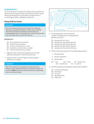 Sample Questions
  All of the questions in the test are multiple-choice questions for
  which you must choose the best response from the ﬁve choices
  offered. Some questions are grouped in sets that refer to a
  common ﬁgure, table, or laboratory experiment.

  Biology E/M Core Section

   Directions
   Each set of lettered choices below refers to the numbered
   statements immediately following it. Select the one lettered
   choice that best ﬁts each statement and then ﬁll in the
   corresponding circle on the answer sheet. A choice may be used      3. In the graph above, the time when the
   once, more than once, or not at all in each set.                       number of living bacteria is increasing at the
                                                                          greatest rate occurs
  Questions 1-2
                                                                          (A)   during the ﬁrst 2 hours
     (A)   Decomposers (e.g., bacteria)                                   (B)   between the 2nd and the 4th hour
     (B)   Producers (e.g., grasses)                                      (C)   between the 4th and the 6th hour
     (C)   Primary consumers (e.g., mice)                                 (D)   between the 6th and the 10th hour
     (D)   Secondary consumers (e.g., snakes)                             (E)   between the 11th and the 13th hour
     (E)   Tertiary consumers (e.g., hawks)
                                                                       4. ATP is produced during which of the following processes?
  1. Organisms that comprise the greatest mass of living
     substance (biomass) in a terrestrial food chain                        I. Photosynthesis
                                                                           II. Aerobic respiration
  2. Organisms that convert nitrogen-containing organic
     molecules into nitrates                                               III. Fermentation
                                                                          (A) I only        (B) II only     (C) I and III only
   Directions                                                                   (D) II and III only     (E) I, II, and III

   Each of the questions or incomplete statements below is             5. All of the following are population characteristics EXCEPT
   followed by ﬁve suggested answers or completions. Select the
   one that is BEST in each case and then ﬁll in the corresponding        (A)   number of individuals
   circle on the answer sheet.                                            (B)   phenotype
                                                                          (C)   sex ratio
                                                                          (D)   age distribution
                                                                          (E)   death rate




42 SAT Practice Booklet
 