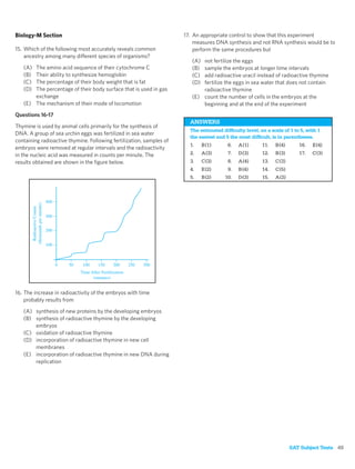 Biology-M Section                                                     17. An appropriate control to show that this experiment
                                                                          measures DNA synthesis and not RNA synthesis would be to
15. Which of the following most accurately reveals common                 perform the same procedures but
    ancestry among many different species of organisms?
                                                                         (A) not fertilize the eggs
   (A) The amino acid sequence of their cytochrome C                     (B) sample the embryos at longer time intervals
   (B) Their ability to synthesize hemoglobin                            (C) add radioactive uracil instead of radioactive thymine
   (C) The percentage of their body weight that is fat                   (D) fertilize the eggs in sea water that does not contain
   (D) The percentage of their body surface that is used in gas              radioactive thymine
       exchange                                                          (E) count the number of cells in the embryos at the
   (E) The mechanism of their mode of locomotion                             beginning and at the end of the experiment
Questions 16-17
                                                                        ANSWERS
Thymine is used by animal cells primarily for the synthesis of
                                                                        The estimated difﬁculty level, on a scale of 1 to 5, with 1
DNA. A group of sea urchin eggs was fertilized in sea water
                                                                        the easiest and 5 the most difﬁcult, is in parentheses.
containing radioactive thymine. Following fertilization, samples of
                                                                        1.     B (1)     6.   A (1)     11.   B (4)      16.   E (4)
embryos were removed at regular intervals and the radioactivity
in the nucleic acid was measured in counts per minute. The              2.     A (3)     7.   D (3)     12.   B (3)      17.   C (3)
results obtained are shown in the ﬁgure below.                          3.     C (3)     8.   A (4)     13.   C (3)
                                                                        4.     E (2)     9.   B (4)     14.   C (5)
                                                                        5.     B (2)   10.    D (3)     15.   A (2)




16. The increase in radioactivity of the embryos with time
    probably results from
   (A) synthesis of new proteins by the developing embryos
   (B) synthesis of radioactive thymine by the developing
       embryos
   (C) oxidation of radioactive thymine
   (D) incorporation of radioactive thymine in new cell
       membranes
   (E) incorporation of radioactive thymine in new DNA during
       replication




                                                                                                                      SAT Subject Tests 45
 