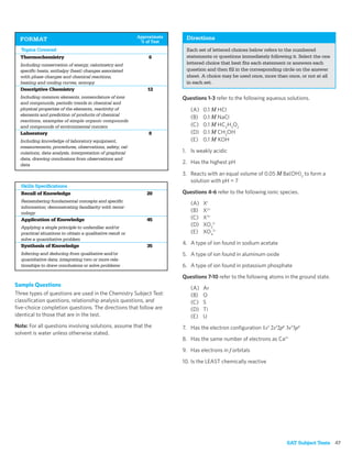 Approximate    Directions
  FORMAT                                                    % of Test
  Topics Covered                                                          Each set of lettered choices below refers to the numbered
  Thermochemistry                                              6          statements or questions immediately following it. Select the one
  Including conservation of energy, calorimetry and                       lettered choice that best ﬁts each statement or answers each
  speciﬁc heats, enthalpy (heat) changes associated                       question and then ﬁll in the corresponding circle on the answer
  with phase changes and chemical reactions,                              sheet. A choice may be used once, more than once, or not at all
  heating and cooling curves, entropy                                     in each set.
  Descriptive Chemistry                                        12
  Including common elements, nomenclature of ions                        Questions 1-3 refer to the following aqueous solutions.
  and compounds, periodic trends in chemical and
  physical properties of the elements, reactivity of                        (A)   0.1 M HCl
  elements and prediction of products of chemical
                                                                            (B)   0.1 M NaCl
  reactions, examples of simple organic compounds
  and compounds of environmental concern                                    (C)   0.1 M HC2H3O2
  Laboratory                                                   8            (D)   0.1 M CH3OH
  Including knowledge of laboratory equipment,                              (E)   0.1 M KOH
  measurements, procedures, observations, safety, cal-
  culations, data analysis, interpretation of graphical                  1. Is weakly acidic
  data, drawing conclusions from observations and
  data
                                                                         2. Has the highest pH

                                                                         3. Reacts with an equal volume of 0.05 M Ba(OH)2 to form a
                                                                            solution with pH = 7
  Skills Speciﬁcations
  Recall of Knowledge                                          20        Questions 4-6 refer to the following ionic species.
  Remembering fundamental concepts and speciﬁc
                                                                            (A)   X+
  information; demonstrating familiarity with termi-
  nology                                                                    (B)   X2+
  Application of Knowledge                                     45           (C)   X3+
  Applying a single principle to unfamiliar and/or
                                                                            (D)   XO32–
  practical situations to obtain a qualitative result or                    (E)   XO42–
  solve a quantitative problem
  Synthesis of Knowledge                                       35
                                                                         4. A type of ion found in sodium acetate
  Inferring and deducing from qualitative and/or                         5. A type of ion found in aluminum oxide
  quantitative data; integrating two or more rela-
  tionships to draw conclusions or solve problems                        6. A type of ion found in potassium phosphate

                                                                         Questions 7-10 refer to the following atoms in the ground state.
Sample Questions
                                                                            (A)   Ar
Three types of questions are used in the Chemistry Subject Test:            (B)   O
classiﬁcation questions, relationship analysis questions, and               (C)   S
ﬁve-choice completion questions. The directions that follow are             (D)   Ti
identical to those that are in the test.                                    (E)   U
Note: For all questions involving solutions, assume that the             7. Has the electron conﬁguration 1s2 2s22p6 3s23p4
solvent is water unless otherwise stated.
                                                                         8. Has the same number of electrons as Ca2+

                                                                         9. Has electrons in f orbitals

                                                                         10. Is the LEAST chemically reactive




                                                                                                                      SAT Subject Tests 47
 