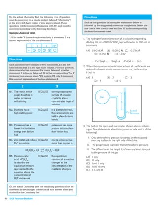 On the actual Chemistry Test, the following type of question           Directions
      must be answered on a special section (labeled “Chemistry”)
      at the lower left-hand corner of your answer sheet. These              Each of the questions or incomplete statements below is
      questions will be numbered beginning with 101 and must be              followed by ﬁve suggested answers or completions. Select the
      answered according to the following directions.                        one that is best in each case and then ﬁll in the corresponding
                                                                             circle on the answer sheet.
      Sample Answer Grid
      *Fill in circle CE (correct explanation) only if statement II is a
                                                                            11. The hydrogen ion concentration of a solution prepared by
      correct explanation of the true statement I.
                                                                                diluting 50. mL of 0.10 M HNO3(aq) with water to 500. mL of
                                                                                solution is

                                                                               (A) 0.0010 M    (B) 0.0050 M (C) 0.010 M
                                                                                     (D) 0.050 M     (E) 1.0 M

      Directions
                                                                                     . . .Cu2+(aq) + . . . I–(aq)   . . . CuI(s) + . . . I2(s)
      Each question below consists of two statements, I in the left-
      hand column and II in the right-hand column. For each question,
                                                                            12. When the equation above is balanced and all coefficients are
      determine whether statement I is true or false and whether                reduced to lowest whole-number terms, the coefficient for
      statement II is true or false and ﬁll in the corresponding T or F         I–(aq) is
      circles on your answer sheet. *Fill in circle CE only if statement
                                                                               (A) 1                  (B) 2               (C) 3
      II is a correct explanation of the true statement I.
                                                                                       (D) 4                  (E) 5

                   I                                    II
      101. The rate at which         BECAUSE       stirring exposes the
           sugar dissolves in                      surface of a solute
                                                                                             Gas
           water increases                         crystal to a less
           with stirring                           concentrated layer of                                              h
                                                   solution.

      102. Diamond has a             BECAUSE       in a diamond crystal,                                                       Liquid
           high melting point                      the carbon atoms are                                                        Mercury
                                                   held in place by ionic
                                                   bonds.

      103. Potassium has a           BECAUSE       potassium has more       13. The bulb of the open-end manometer shown above contains
           lower ﬁrst ionization                   protons in its nucleus       a gas. True statements about this system include which of the
           energy than lithium                     than lithium has.            following?
           has
                                                                                 I. Only atmospheric pressure is exerted on the exposed
      104. Zinc metal will reduce BECAUSE          zinc is a more active            mercury surface in the right side of the tube.
           Cu2+ in solution                        metal than copper is.
                                                                                II. The gas pressure is greater than atmospheric pressure.

                       HC2H3O2 + H2O         C2H3O2– + H3O+                    III. The difference in the height, h, of mercury levels is equal
                                                                                    to the pressure of the gas.
      105. If some acetic            BECAUSE       the equilibrium             (A)   II only
           acid, HC2H3O2,                          constant of a reaction      (B)   III only
           is added to the                         changes as the              (C)   I and II only
           equilibrium mixture                     concentration of the        (D)   I and III only
           represented by the                      reactants changes.          (E)   I, II, and III
           equation above, the
           concentration of
           H3O+ decreases


      On the actual Chemistry Test, the remaining questions must be
      answered by returning to the section of your answer sheet you
      started for the Chemistry Test
  .
48 SAT Practice Booklet
 