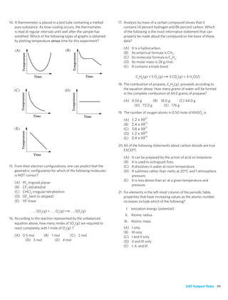 14. A thermometer is placed in a test tube containing a melted      17. Analysis by mass of a certain compound shows that it
    pure substance. As slow cooling occurs, the thermometer             contains 14 percent hydrogen and 86 percent carbon. Which
    is read at regular intervals until well after the sample has        of the following is the most informative statement that can
    solidiﬁed. Which of the following types of graphs is obtained       properly be made about the compound on the basis of these
    by plotting temperature versus time for this experiment?            data?

                                                                       (A)   It is a hydrocarbon.
                                                                       (B)   Its empirical formula is CH2.
                                                                       (C)   Its molecular formula is C2H4.
                                                                       (D)   Its molar mass is 28 g/mol.
                                                                       (E)   It contains a triple bond.

                                                                               C3H8(g) + 5 O2(g)      3 CO2(g) + 4 H2O(l )

                                                                    18. The combustion of propane, C3H8(g), proceeds according to
                                                                        the equation above. How many grams of water will be formed
                                                                        in the complete combustion of 44.0 grams of propane?

                                                                       (A) 4.50 g      (B) 18.0 g     (C) 44.0 g
                                                                            (D) 72.0 g       (E) 176 g

                                                                    19. The number of oxygen atoms in 0.50 mole of KHSO4 is

                                                                       (A)   1.2 × 10 23
                                                                       (B)   2.4 × 10 23
                                                                       (C)   3.0 × 10 23
                                                                       (D)   1.2 × 10 24
                                                                       (E)   2.4 × 10 24
                                                                    20. All of the following statements about carbon dioxide are true
                                                                        EXCEPT:

                                                                       (A) It can be prepared by the action of acid on limestone.
                                                                       (B) It is used to extinguish ﬁres.
15. From their electron conﬁgurations, one can predict that the        (C) It dissolves in water at room temperature.
    geometric conﬁguration for which of the following molecules        (D) It sublimes rather than melts at 20°C and 1 atmosphere
    is NOT correct?                                                        pressure.
                                                                       (E) It is less dense than air at a given temperature and
   (A)   PF3 trigonal planar
                                                                           pressure.
   (B)   CF4 tetrahedral
   (C)   CHCl3 irregular tetrahedron                                21. For elements in the left-most column of the periodic table,
   (D)   OF2 bent (v-shaped)                                            properties that have increasing values as the atomic number
   (E)   HF linear                                                      increases include which of the following?

                                                                         I. Ionization energy (potential)
               . . . SO2(g) + . . . O2(g)   . . . SO3(g)
                                                                        II. Atomic radius
16. According to the reaction represented by the unbalanced
                                                                       III. Atomic mass
    equation above, how many moles of SO2(g) are required to
    react completely with 1 mole of O2(g) ?                            (A)   I only
                                                                       (B)   III only
   (A) 0.5 mol    (B) 1 mol     (C) 2 mol                              (C)   I and II only
        (D) 3 mol       (E) 4 mol                                      (D)   II and III only
                                                                       (E)   I, II, and III




                                                                                                                 SAT Subject Tests 49
 