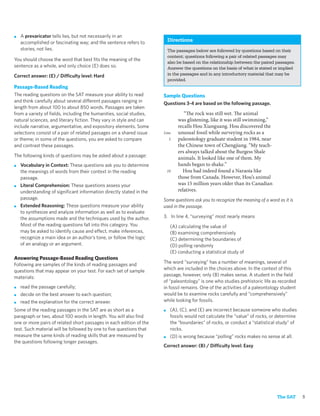 ■   A prevaricator tells lies, but not necessarily in an
    accomplished or fascinating way; and the sentence refers to          Directions
    stories, not lies.                                                   The passages below are followed by questions based on their
                                                                         content; questions following a pair of related passages may
You should choose the word that best ﬁts the meaning of the
                                                                         also be based on the relationship between the paired passages.
sentence as a whole, and only choice (E) does so.                        Answer the questions on the basis of what is stated or implied
Correct answer: (E) / Difficulty level: Hard                             in the passages and in any introductory material that may be
                                                                         provided.
Passage-Based Reading
The reading questions on the SAT measure your ability to read        Sample Questions
and think carefully about several different passages ranging in      Questions 3-4 are based on the following passage.
length from about 100 to about 850 words. Passages are taken
from a variety of ﬁelds, including the humanities, social studies,               “The rock was still wet. The animal
natural sciences, and literary ﬁction. They vary in style and can             was glistening, like it was still swimming,”
include narrative, argumentative, and expository elements. Some               recalls Hou Xianguang. Hou discovered the
selections consist of a pair of related passages on a shared issue   Line     unusual fossil while surveying rocks as a
or theme; in some of the questions, you are asked to compare             5    paleontology graduate student in 1984, near
and contrast these passages.                                                  the Chinese town of Chengjiang. “My teach-
                                                                              ers always talked about the Burgess Shale
The following kinds of questions may be asked about a passage:                animals. It looked like one of them. My
■   Vocabulary in Context: These questions ask you to determine               hands began to shake.”
    the meanings of words from their context in the reading              10     Hou had indeed found a Naraoia like
    passage.                                                                  those from Canada. However, Hou’s animal
■   Literal Comprehension: These questions assess your                        was 15 million years older than its Canadian
    understanding of signiﬁcant information directly stated in the            relatives.
    passage.                                                         Some questions ask you to recognize the meaning of a word as it is
■   Extended Reasoning: These questions measure your ability         used in the passage.
    to synthesize and analyze information as well as to evaluate
    the assumptions made and the techniques used by the author.      3. In line 4, “surveying” most nearly means
    Most of the reading questions fall into this category. You            (A) calculating the value of
    may be asked to identify cause and effect, make inferences,           (B) examining comprehensively
    recognize a main idea or an author’s tone, or follow the logic        (C) determining the boundaries of
    of an analogy or an argument.                                         (D) polling randomly
                                                                          (E) conducting a statistical study of
Answering Passage-Based Reading Questions
Following are samples of the kinds of reading passages and           The word “surveying” has a number of meanings, several of
questions that may appear on your test. For each set of sample       which are included in the choices above. In the context of this
materials:                                                           passage, however, only (B) makes sense. A student in the ﬁeld
                                                                     of “paleontology” is one who studies prehistoric life as recorded
■   read the passage carefully;                                      in fossil remains. One of the activities of a paleontology student
■   decide on the best answer to each question;                      would be to examine rocks carefully and “comprehensively”
■   read the explanation for the correct answer.                     while looking for fossils.
Some of the reading passages in the SAT are as short as a            ■    (A), (C), and (E) are incorrect because someone who studies
paragraph or two, about 100 words in length. You will also ﬁnd            fossils would not calculate the “value” of rocks, or determine
one or more pairs of related short passages in each edition of the        the “boundaries” of rocks, or conduct a “statistical study” of
test. Such material will be followed by one to ﬁve questions that         rocks.
measure the same kinds of reading skills that are measured by        ■    (D) is wrong because “polling” rocks makes no sense at all.
the questions following longer passages.
                                                                     Correct answer: (B) / Difficulty level: Easy




                                                                                                                              The SAT      5
 