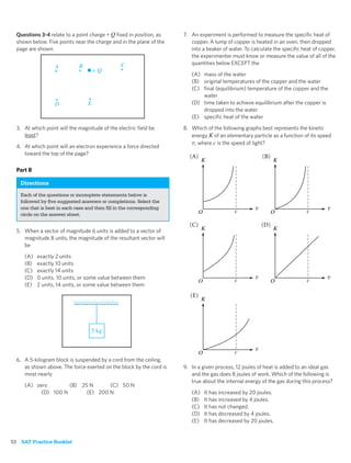 Questions 3-4 relate to a point charge + Q ﬁxed in position, as    7. An experiment is performed to measure the speciﬁc heat of
  shown below. Five points near the charge and in the plane of the      copper. A lump of copper is heated in an oven, then dropped
  page are shown.                                                       into a beaker of water. To calculate the speciﬁc heat of copper,
                                                                        the experimenter must know or measure the value of all of the
                                                C                       quantities below EXCEPT the
                  A          B
                                     +Q
                                                                        (A) mass of the water
                                                                        (B) original temperatures of the copper and the water
                                                                        (C) ﬁnal (equilibrium) temperature of the copper and the
                                                                            water
                  D              E                                      (D) time taken to achieve equilibrium after the copper is
                                                                            dropped into the water
                                                                        (E) speciﬁc heat of the water
  3. At which point will the magnitude of the electric ﬁeld be       8. Which of the following graphs best represents the kinetic
     least?                                                             energy K of an elementary particle as a function of its speed
                                                                         , where c is the speed of light?
  4. At which point will an electron experience a force directed
     toward the top of the page?

  Part B

   Directions
   Each of the questions or incomplete statements below is
   followed by ﬁve suggested answers or completions. Select the
   one that is best in each case and then ﬁll in the corresponding
   circle on the answer sheet.


  5. When a vector of magnitude 6 units is added to a vector of
     magnitude 8 units, the magnitude of the resultant vector will
     be

     (A)   exactly 2 units
     (B)   exactly 10 units
     (C)   exactly 14 units
     (D)   0 units, 10 units, or some value between them
     (E)   2 units, 14 units, or some value between them




                                   5 kg



  6. A 5-kilogram block is suspended by a cord from the ceiling,
     as shown above. The force exerted on the block by the cord is   9. In a given process, 12 joules of heat is added to an ideal gas
     most nearly                                                        and the gas does 8 joules of work. Which of the following is
                                                                        true about the internal energy of the gas during this process?
     (A) zero        (B) 25 N      (C) 50 N
           (D) 100 N       (E) 200 N                                    (A)   It has increased by 20 joules.
                                                                        (B)   It has increased by 4 joules.
                                                                        (C)   It has not changed.
                                                                        (D)   It has decreased by 4 joules.
                                                                        (E)   It has decreased by 20 joules.


52 SAT Practice Booklet
 