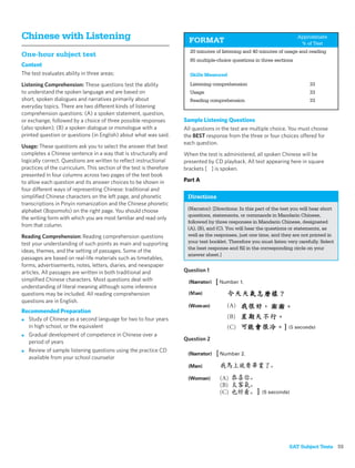 Chinese with Listening                                                 FORMAT
                                                                                                                         Approximate
                                                                                                                          % of Test
                                                                       20 minutes of listening and 40 minutes of usage and reading
One-hour subject test
                                                                       85 multiple-choice questions in three sections
Content
The test evaluates ability in three areas:                             Skills Measured
Listening Comprehension: These questions test the ability              Listening comprehension                                 33
to understand the spoken language and are based on                     Usage                                                   33
short, spoken dialogues and narratives primarily about                 Reading comprehension                                   33
everyday topics. There are two different kinds of listening
comprehension questions: (A) a spoken statement, question,
or exchange, followed by a choice of three possible responses        Sample Listening Questions
(also spoken); (B) a spoken dialogue or monologue with a             All questions in the test are multiple choice. You must choose
printed question or questions (in English) about what was said.      the BEST response from the three or four choices offered for
                                                                     each question.
Usage: These questions ask you to select the answer that best
completes a Chinese sentence in a way that is structurally and       When the test is administered, all spoken Chinese will be
logically correct. Questions are written to reﬂect instructional     presented by CD playback. All text appearing here in square
practices of the curriculum. This section of the test is therefore   brackets [ ] is spoken.
presented in four columns across two pages of the test book
to allow each question and its answer choices to be shown in         Part A
four different ways of representing Chinese: traditional and
simpliﬁed Chinese characters on the left page, and phonetic           Directions
transcriptions in Pinyin romanization and the Chinese phonetic
alphabet (Bopomofo) on the right page. You should choose              (Narrator): [Directions: In this part of the test you will hear short
                                                                      questions, statements, or commands in Mandarin Chinese,
the writing form with which you are most familiar and read only
                                                                      followed by three responses in Mandarin Chinese, designated
from that column.
                                                                      (A), (B), and (C). You will hear the questions or statements, as
Reading Comprehension: Reading comprehension questions                well as the responses, just one time, and they are not printed in
test your understanding of such points as main and supporting         your test booklet. Therefore you must listen very carefully. Select
                                                                      the best response and ﬁll in the corresponding circle on your
ideas, themes, and the setting of passages. Some of the
                                                                      answer sheet.]
passages are based on real-life materials such as timetables,
forms, advertisements, notes, letters, diaries, and newspaper
articles. All passages are written in both traditional and           Question 1
simpliﬁed Chinese characters. Most questions deal with
understanding of literal meaning although some inference
questions may be included. All reading comprehension
questions are in English.
Recommended Preparation
■ Study of Chinese as a second language for two to four years
  in high school, or the equivalent
■ Gradual development of competence in Chinese over a
                                                                     Question 2
  period of years
■ Review of sample listening questions using the practice CD
  available from your school counselor




                                                                                                                     SAT Subject Tests 55
 