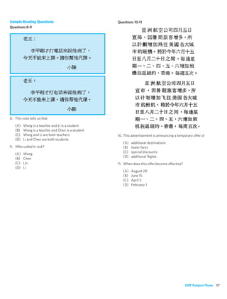Sample Reading Questions                           Questions 10-11
Questions 8-9




8. This note tells us that

   (A)   Wang is a teacher and Li is a student
   (B)   Wang is a teacher and Chen is a student
   (C)   Wang and Li are both teachers             10. This advertisement is announcing a temporary offer of
   (D)   Li and Chen are both students
                                                      (A)   additional destinations
9. Who called in sick?                                (B)   lower fares
                                                      (C)   special discounts
   (A)   Wang
                                                      (D)   additional ﬂights
   (B)   Chen
   (C)   Lin                                       11. When does this offer become effective?
   (D)   Li
                                                      (A)   August 20
                                                      (B)   June 15
                                                      (C)   April 5
                                                      (D)   February 1




                                                                                                SAT Subject Tests 57
 