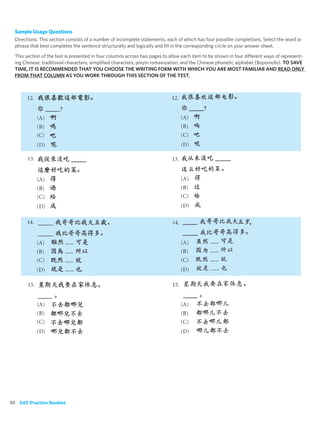 Sample Usage Questions
  Directions: This section consists of a number of incomplete statements, each of which has four possible completions. Select the word or
  phrase that best completes the sentence structurally and logically and ﬁll in the corresponding circle on your answer sheet.

  This section of the test is presented in four columns across two pages to allow each item to be shown in four different ways of represent-
  ing Chinese: traditional characters, simpliﬁed characters, pinyin romanization, and the Chinese phonetic alphabet (Bopomofo). TO SAVE
  TIME, IT IS RECOMMENDED THAT YOU CHOOSE THE WRITING FORM WITH WHICH YOU ARE MOST FAMILIAR AND READ ONLY
  FROM THAT COLUMN AS YOU WORK THROUGH THIS SECTION OF THE TEST.




58 SAT Practice Booklet
 