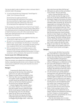 You may be asked to make an inference or draw a conclusion about a                  they come from and where did they go?
    statement made in the passage.                                                 20   Obviously into and out of the real world of
                                                                                        Lenox Avenue. This was alarming.
    4. It can be inferred that Hou Xianguang’s “hands began to
                                                                                           And so I learned that there were two
       shake” (line 9) because Hou was
                                                                                        kinds of reality, but that the stage was far
         (A) afraid that he might lose the fossil                                       more real. As the play’s melodramatic story
         (B) worried about the implications of his ﬁnding                          25   developed, I began to feel anxious, for there
         (C) concerned that he might not get credit for his work                        was a villain on board who had a bomb and
         (D) uncertain about the authenticity of the fossil                             intended to blow everybody up. All over the
         (E) excited about the magnitude of his discovery                               stage people were looking for him but he
                                                                                        appeared, furtive and silent, only when the
    In the passage, Hou states that the fossil that he found “looked               30   searchers were facing the other way. They
    like” certain other fossils that his “teachers always talked about.”                looked for him behind posts and boxes and
    He understands almost immediately, therefore, the signiﬁcance                       on top of beams, even after the audience
    of what he has found, and so (E) is the correct answer: Hou’s                       had seen him jump into a barrel and pull
    hands were shaking because he was “excited about the                                the lid over him. People were yelling, “He’s
    magnitude of his discovery.”                                                   35   in the barrel,” but the passengers were deaf.
    ■    (A) is wrong because there is no suggestion that Hou was                       What anguish! The bomb would go off any
         “afraid that he might lose the fossil.”                                        minute, and I kept clawing at my mother’s
    ■    (B) and (C) are wrong because the passage does not indicate
                                                                                        arm, at the same time glancing at the the-
         that Hou was “worried about” his discovery or “concerned
                                                                                        ater’s walls to make sure that the whole
         that he might not get credit.” The passage indicates only that
                                                                                   40   thing was not really real. The villain was
         Hou recognized that he had found something valuable.
                                                                                        finally caught, and we happily walked out
                                                                                        onto sunny Lenox Avenue, saved again.
    ■    (D) is wrong because Hou’s immediate reaction is that
         he thinks he has found an important fossil. The ﬁrst two                Passage 2
         sentences of the passage dramatize the discovery; it is Hou’s
                                                                                           I was six years old when I saw my first
         excitement, not his uncertainty, that causes him to tremble.
                                                                                        play at the Old Drury. Upon entering the
    Correct answer: (E) / Difficulty level: Easy                                   45   theater, the first thing I beheld was the green
                                                                                        curtain that veiled a heaven to my imagina-
    Questions 5-8 are based on the following passages.
                                                                                        tion. What breathless anticipations I
    These two passages were adapted from autobiographical works. In                     endured! I had seen something like it in an
    the ﬁrst, a playwright describes his ﬁrst visit to a theater in the 1930s;          edition of Shakespeare, an illustration of the
    in the second, an eighteenth-century writer describes two visits to            50   tent scene with Diomede in Troilus and
    theaters in London.                                                                 Cressida. (A sight of that image can always
                                                                                        bring back in a measure the feeling of that
    Passage 1
                                                                                        evening.) The balconies at that time, full of
                  I experienced a shock when I saw a cur-                               well-dressed men and women, projected
               tain go up for the first time. My mother had                        55   over the orchestra pit; and the pilasters*
               taken me to see a play at the Schubert                                   reaching down were adorned with a glister-
        Line   Theater on Lenox Avenue in Harlem in New                                 ing substance resembling sugar candy. The
          5    York City. Here were living people talking to                            orchestra lights at length rose. Once the bell
               one another inside a large ship whose deck                               sounded. It was to ring out yet once again—
               actually heaved up and down with the swells                         60   and, incapable of the anticipation, I reposed
               of the sea. By this time I had been going to                             my shut eyes in a sort of resignation upon
               the movies every Saturday afternoon                                      my mother’s lap. It rang the second time.
         10    —Charlie Chaplin’s little comedies, adven-                               The curtain drew up—and the play was
               ture serials, Westerns. Yet once you knew                                Artaxerxes! Here was the court of ancient
               how they worked, movies, unlike the stage,                          65   Persia. I took no proper interest in the
               left the mind’s grasp of reality intact since                            action going on, for I understood not its
               the happenings were not in the theater                                   import. Instead, all my feeling was absorbed
         15    where you sat. But to see the deck of the                                in vision. Gorgeous costumes, gardens,
               ship in the theater moving up and down,                                  palaces, princesses, passed before me. It was
               and people appearing at the top of a ladder                         70   all enchantment and a dream.
               or disappearing through a door—where did                                    After the intervention of six or seven
                                                                                        years I again entered the doors of a theater.
6       SAT Practice Booklet
 