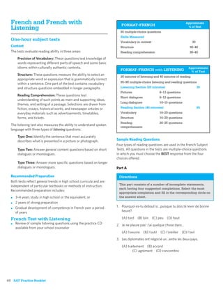 French and French with                                                 FORMAT–FRENCH
                                                                                                                      Approximate
  Listening                                                             85 multiple-choice questions
                                                                                                                       % of Test


                                                                        Skills Measured
  One-hour subject tests                                                Vocabulary in context                               30
  Content                                                               Structure                                       30–40
  The tests evaluate reading ability in three areas:                    Reading comprehension                           30–40

       Precision of Vocabulary: These questions test knowledge of
       words representing different parts of speech and some basic
       idioms within culturally authentic contexts.                                                                    Approximate
                                                                        FORMAT–FRENCH with LISTENING                    % of Test
       Structure: These questions measure the ability to select an
                                                                        20 minutes of listening and 40 minutes of reading
       appropriate word or expression that is grammatically correct
                                                                        85–90 multiple-choice listening and reading questions
       within a sentence. One part of the test contains vocabulary
       and structure questions embedded in longer paragraphs.           Listening Section (20 minutes)                           35
                                                                        Pictures                    8–12 questions
       Reading Comprehension: These questions test
                                                                        Short dialogues             6–12 questions
       understanding of such points as main and supporting ideas,
                                                                        Long dialogues              10–15 questions
       themes, and setting of a passage. Selections are drawn from
       ﬁction, essays, historical works, and newspaper articles or      Reading Section (40 minutes)                             65
       everyday materials such as advertisements, timetables,           Vocabulary                  16–20 questions
       forms, and tickets.                                              Structure                   16–20 questions
                                                                        Reading                     20–25 questions
  The listening test also measures the ability to understand spoken
                                                                        comprehension
  language with three types of listening questions:

       Type One: Identify the sentence that most accurately
       describes what is presented in a picture or photograph.        Sample Reading Questions
                                                                      Four types of reading questions are used in the French Subject
       Type Two: Answer general content questions based on short      Tests. All questions in the tests are multiple-choice questions
       dialogues or monologues.                                       in which you must choose the BEST response from the four
                                                                      choices offered.
       Type Three: Answer more speciﬁc questions based on longer
       dialogues or monologues.                                       Part A

  Recommended Preparation                                              Directions
  Both tests reﬂect general trends in high school curricula and are
                                                                       This part consists of a number of incomplete statements,
  independent of particular textbooks or methods of instruction.
                                                                       each having four suggested completions. Select the most
  Recommended preparation includes:
                                                                       appropriate completion and ﬁll in the corresponding circle on
  ■   3–4 years study in high school or the equivalent, or             the answer sheet.
  ■   2 years of strong preparation
  ■   Gradual development of competence in French over a period       1. Pourquoi es-tu debout si…puisque tu dois te lever de bonne
      of years                                                           heure?

  French Test with Listening                                             (A) tard    (B) loin   (C) peu   (D) haut
  ■   Review of sample listening questions using the practice CD      2. Je ne pleure pas! J’ai quelque chose dans…
      available from your school counselor
                                                                         (A) l’oeuvre (B) l’outil (C) l’oreiller (D) l’oeil
                                                                      3. Les diplomates ont négocié un…entre les deux pays.

                                                                         (A) traitement (B) accord
                                                                                (C) agrément (D) concombre




60 SAT Practice Booklet
 