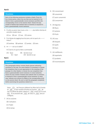 Part B
                                                                       8. (A) consommant
 Directions                                                               (B) consommé
 Each of the following sentences contains a blank. From the               (C) avoir consommé
 four choices given, select the one that can be inserted in the
 blank to form a grammatically correct sentence and ﬁll in the            (D) consommer
 corresponding circle on the answer sheet. Choice (A) may
 consist of dashes that indicate that no insertion is required to      9. (A) légumes
 form a grammatically correct sentence.
                                                                          (B) ﬂeurs
4. À cette occasion Jean-Louis a mis ------- plus belle chemise et
                                                                          (C) poisons
   une jolie cravate neuve.
                                                                          (D) fruits
   (A) sa    (B) son   (C) ses    (D) sienne

5. Si tu faisais du jogging tous les jours, est-ce que tu te -------   10. (A) ceux
   mieux?
                                                                          (B) lesquels
   (A) sentiras (B) sentirais (C) sentais (D) sens
                                                                          (C) quels
6. — ------- est sur la table?
                                                                          (D) leurs
   — C’est le vin que ta mère a commandé.

   (A) Quoi               (B) Qu’est-ce qu’                            11. (A) indifférents
        (C) Quel              (D) Qu’est-ce qui                           (B) repentants
Part C                                                                    (C) prudents

 Directions                                                               (D) reconnaissants

 The paragraphs below contain blank spaces indicating
 omissions in the text. For some blanks it is necessary to choose
 the completion that is most appropriate to the meaning of the
 passage; for other blanks, to choose the one completion that
 forms a grammatically correct sentence. In some instances,
 choice (A) may consist of dashes that indicate that no insertion
 is required to form a grammatically correct sentence. In each
 case, indicate your answer by ﬁlling in the corresponding circle
 on the answer sheet. Be sure to read the paragraph completely
 before answering the questions related to it.



    Selon (7) , les Français célèbrent les fêtes de ﬁn d’année
    en (8) un bon nombre d’huîtres et d’autres (9) de
    mer. Ils offrent de petits cadeaux à (10) envers qui ils sont
    (11) . Et ils envoient des (12) de voeux à (13) amis et
    collègues.

7. (A) la coutume

   (B) l’utilisation

   (C) l’habit

   (D) le temps




                                                                                               SAT Subject Tests   61
 
