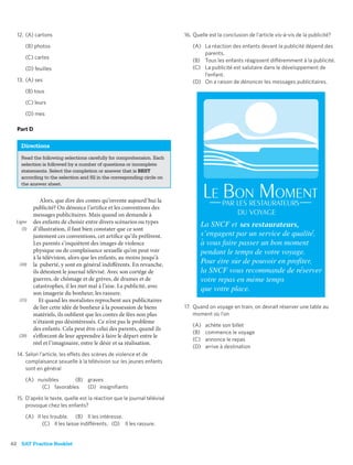 12. (A) cartons                                                        16. Quelle est la conclusion de l’article vis-à-vis de la publicité?
       (B) photos                                                           (A) La réaction des enfants devant la publicité dépend des
                                                                                parents.
       (C) cartes
                                                                            (B) Tous les enfants réagissent différemment à la publicité.
       (D) feuilles                                                         (C) La publicité est salutaire dans le développement de
                                                                                l’enfant.
  13. (A) ses                                                               (D) On a raison de dénoncer les messages publicitaires.
       (B) tous

       (C) leurs

       (D) mes

  Part D

    Directions
    Read the following selections carefully for comprehension. Each
    selection is followed by a number of questions or incomplete
    statements. Select the completion or answer that is BEST
    according to the selection and ﬁll in the corresponding circle on
    the answer sheet.


               Alors, que dire des contes qu’invente aujourd’hui la
           publicité? On dénonce l’artifice et les conventions des
           messages publicitaires. Mais quand on demande à
  Ligne    des enfants de choisir entre divers scénarios ou types
     (5)   d’illustration, il faut bien constater que ce sont
           justement ces conventions, cet artifice qu’ils préfèrent.
           Les parents s’inquiètent des images de violence
           physique ou de complaisance sexuelle qu’on peut voir
           à la télévision, alors que les enfants, au moins jusqu’à
   (10)    la puberté, y sont en général indifférents. En revanche,
           ils détestent le journal télévisé. Avec son cortège de
           guerres, de chômage et de grèves, de drames et de
           catastrophes, il les met mal à l’aise. La publicité, avec
           son imagerie du bonheur, les rassure.
   (15)       Et quand les moralistes reprochent aux publicitaires
           de lier cette idée de bonheur à la possession de biens        17. Quand on voyage en train, on devrait réserver une table au
           matériels, ils oublient que les contes de fées non plus           moment où l’on
           n’étaient pas désintéressés. Ce n’est pas le problème
                                                                            (A)   achète son billet
           des enfants. Cela peut être celui des parents, quand ils
                                                                            (B)   commence le voyage
   (20)    s’efforcent de leur apprendre à faire le départ entre le
                                                                            (C)   annonce le repas
           réel et l’imaginaire, entre le désir et sa réalisation.
                                                                            (D)   arrive à destination
  14. Selon l’article, les effets des scènes de violence et de
      complaisance sexuelle à la télévision sur les jeunes enfants
      sont en général

       (A) nuisibles     (B) graves
            (C) favorables   (D) insigniﬁants

  15. D’après le texte, quelle est la réaction que le journal télévisé
      provoque chez les enfants?

       (A) Il les trouble. (B) Il les intéresse.
              (C) Il les laisse indifférents. (D) Il les rassure.


62 SAT Practice Booklet
 